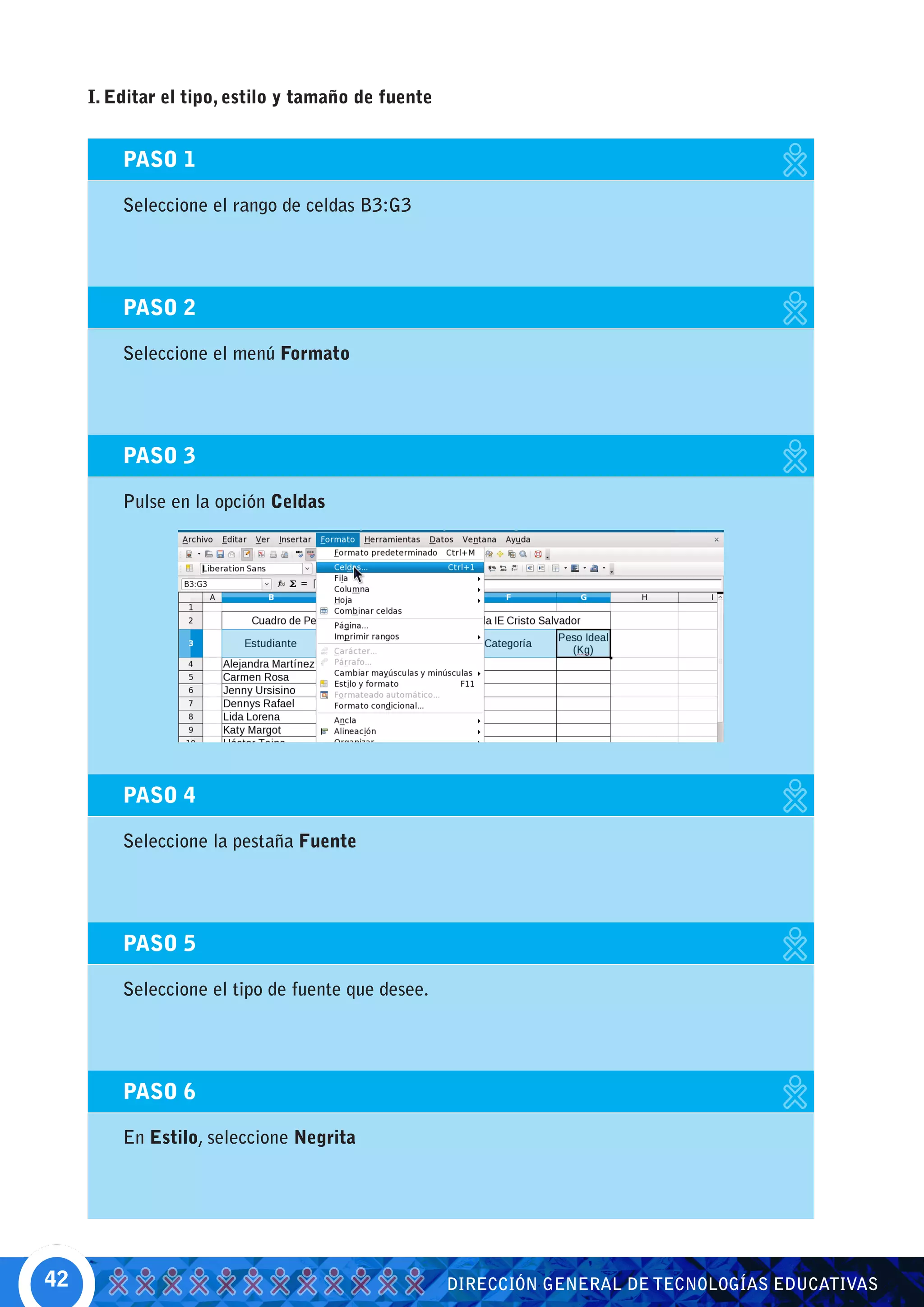 I. Editar el tipo, estilo y tamaño de fuente


         PASO 1

         Seleccione el rango de celdas B3:G3




         PASO 2

         Seleccione el menú Formato




         PASO 3

         Pulse en la opción Celdas




         PASO 4

         Seleccione la pestaña Fuente




         PASO 5

         Seleccione el tipo de fuente que desee.




         PASO 6

         En Estilo, seleccione Negrita




42                                                  DIRECCIÓN GENERAL DE TECNOLOGÍAS EDUCATIVAS
 