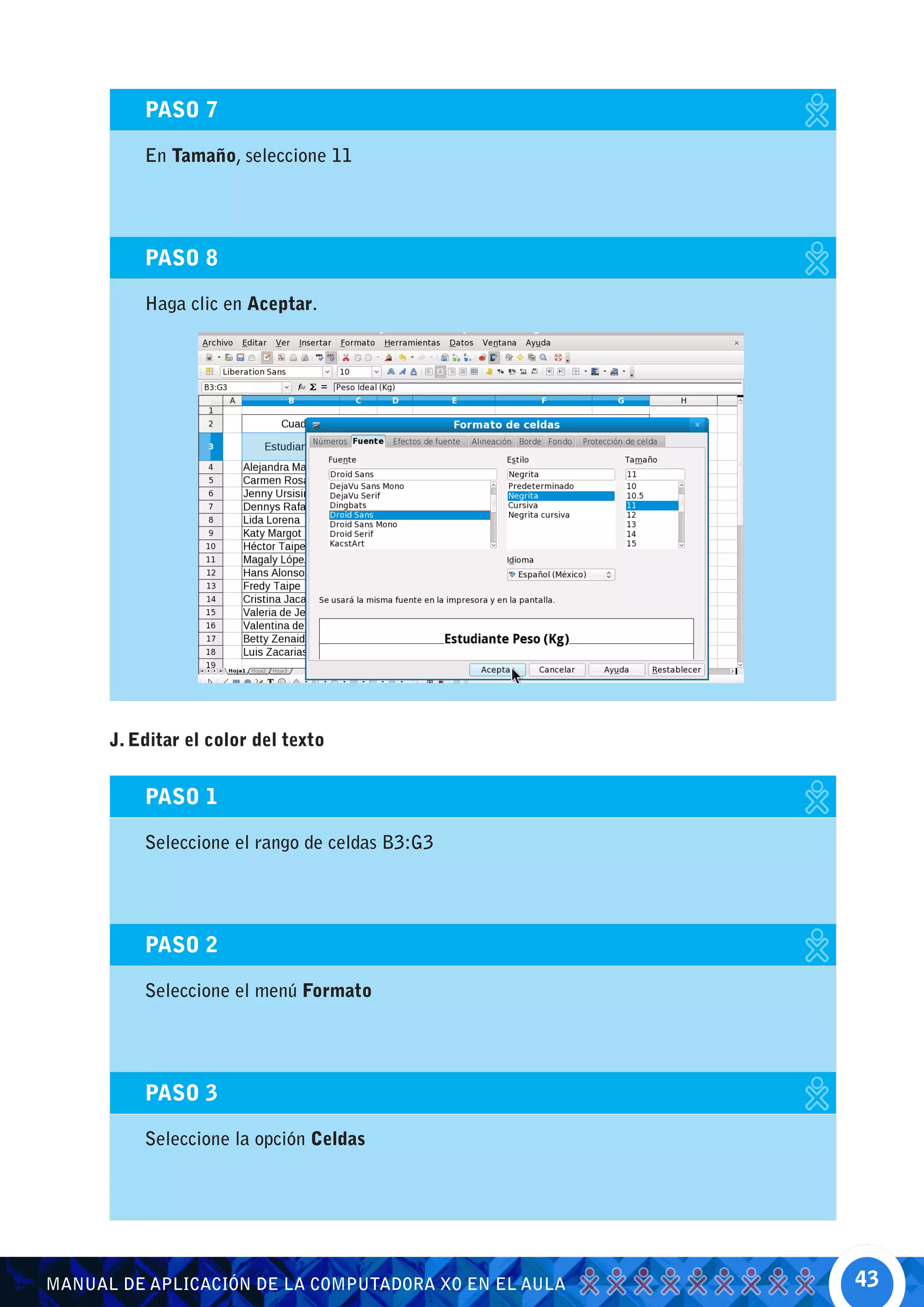 PASO 7

          En Tamaño, seleccione 11




          PASO 8

          Haga clic en Aceptar.




      J. Editar el color del texto


          PASO 1

          Seleccione el rango de celdas B3:G3




          PASO 2

          Seleccione el menú Formato




          PASO 3

          Seleccione la opción Celdas




MANUAL DE APLICACIÓN DE LA COMPUTADORA XO EN EL AULA   43
 