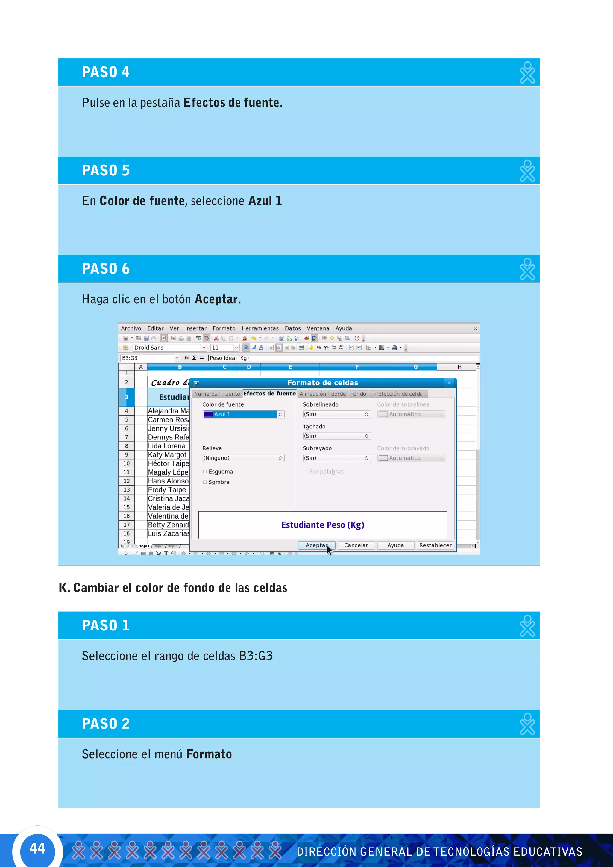 PASO 4

         Pulse en la pestaña Efectos de fuente.




         PASO 5

         En Color de fuente, seleccione Azul 1




         PASO 6

         Haga clic en el botón Aceptar.




     K. Cambiar el color de fondo de las celdas


         PASO 1

         Seleccione el rango de celdas B3:G3




         PASO 2

         Seleccione el menú Formato




44                                                DIRECCIÓN GENERAL DE TECNOLOGÍAS EDUCATIVAS
 