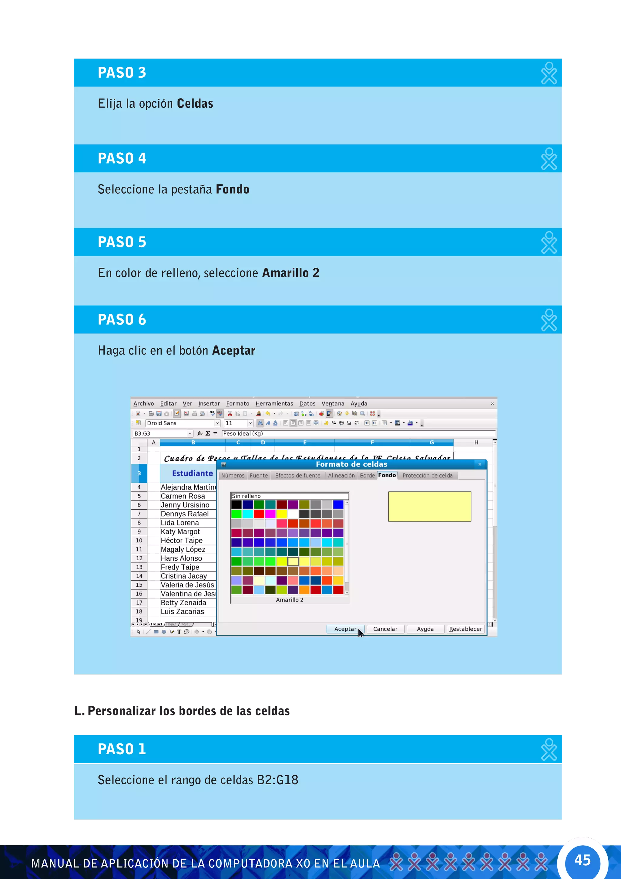 PASO 3

          Elija la opción Celdas



          PASO 4

          Seleccione la pestaña Fondo



          PASO 5

          En color de relleno, seleccione Amarillo 2


          PASO 6

          Haga clic en el botón Aceptar




      L. Personalizar los bordes de las celdas


          PASO 1

          Seleccione el rango de celdas B2:G18




MANUAL DE APLICACIÓN DE LA COMPUTADORA XO EN EL AULA   45
 