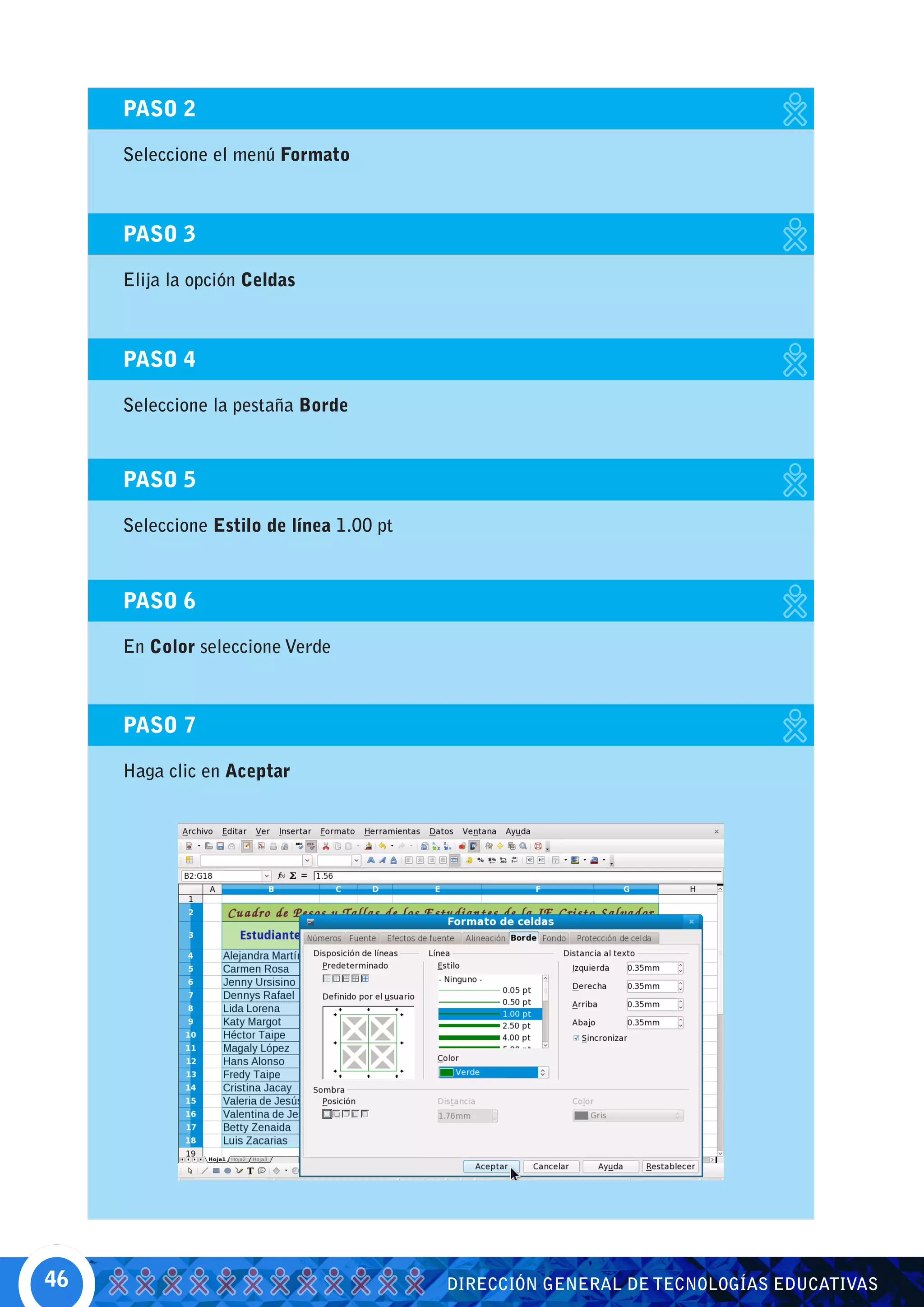 PASO 2

     Seleccione el menú Formato



     PASO 3

     Elija la opción Celdas



     PASO 4

     Seleccione la pestaña Borde



     PASO 5

     Seleccione Estilo de línea 1.00 pt



     PASO 6

     En Color seleccione Verde



     PASO 7

     Haga clic en Aceptar




46                                        DIRECCIÓN GENERAL DE TECNOLOGÍAS EDUCATIVAS
 