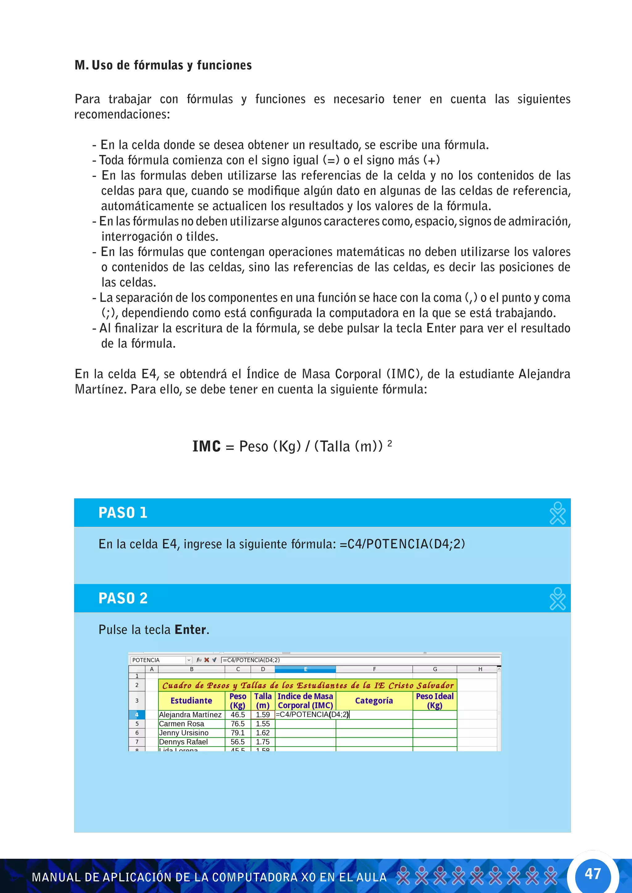 M. Uso de fórmulas y funciones

      Para trabajar con fórmulas y funciones es necesario tener en cuenta las siguientes
      recomendaciones:

         - En la celda donde se desea obtener un resultado, se escribe una fórmula.
         - Toda fórmula comienza con el signo igual (=) o el signo más (+)
         - En las formulas deben utilizarse las referencias de la celda y no los contenidos de las
           celdas para que, cuando se modifique algún dato en algunas de las celdas de referencia,
           automáticamente se actualicen los resultados y los valores de la fórmula.
         - En las fórmulas no deben utilizarse algunos caracteres como, espacio, signos de admiración,
           interrogación o tildes.
         - En las fórmulas que contengan operaciones matemáticas no deben utilizarse los valores
           o contenidos de las celdas, sino las referencias de las celdas, es decir las posiciones de
           las celdas.
         - La separación de los componentes en una función se hace con la coma (,) o el punto y coma
           (;), dependiendo como está configurada la computadora en la que se está trabajando.
         - Al finalizar la escritura de la fórmula, se debe pulsar la tecla Enter para ver el resultado
           de la fórmula.

      En la celda E4, se obtendrá el Índice de Masa Corporal (IMC), de la estudiante Alejandra
      Martínez. Para ello, se debe tener en cuenta la siguiente fórmula:



                            IMC = Peso (Kg) / (Talla (m)) 2



          PASO 1

          En la celda E4, ingrese la siguiente fórmula: =C4/POTENCIA(D4;2)



          PASO 2

          Pulse la tecla Enter.




MANUAL DE APLICACIÓN DE LA COMPUTADORA XO EN EL AULA                                                      47
 
