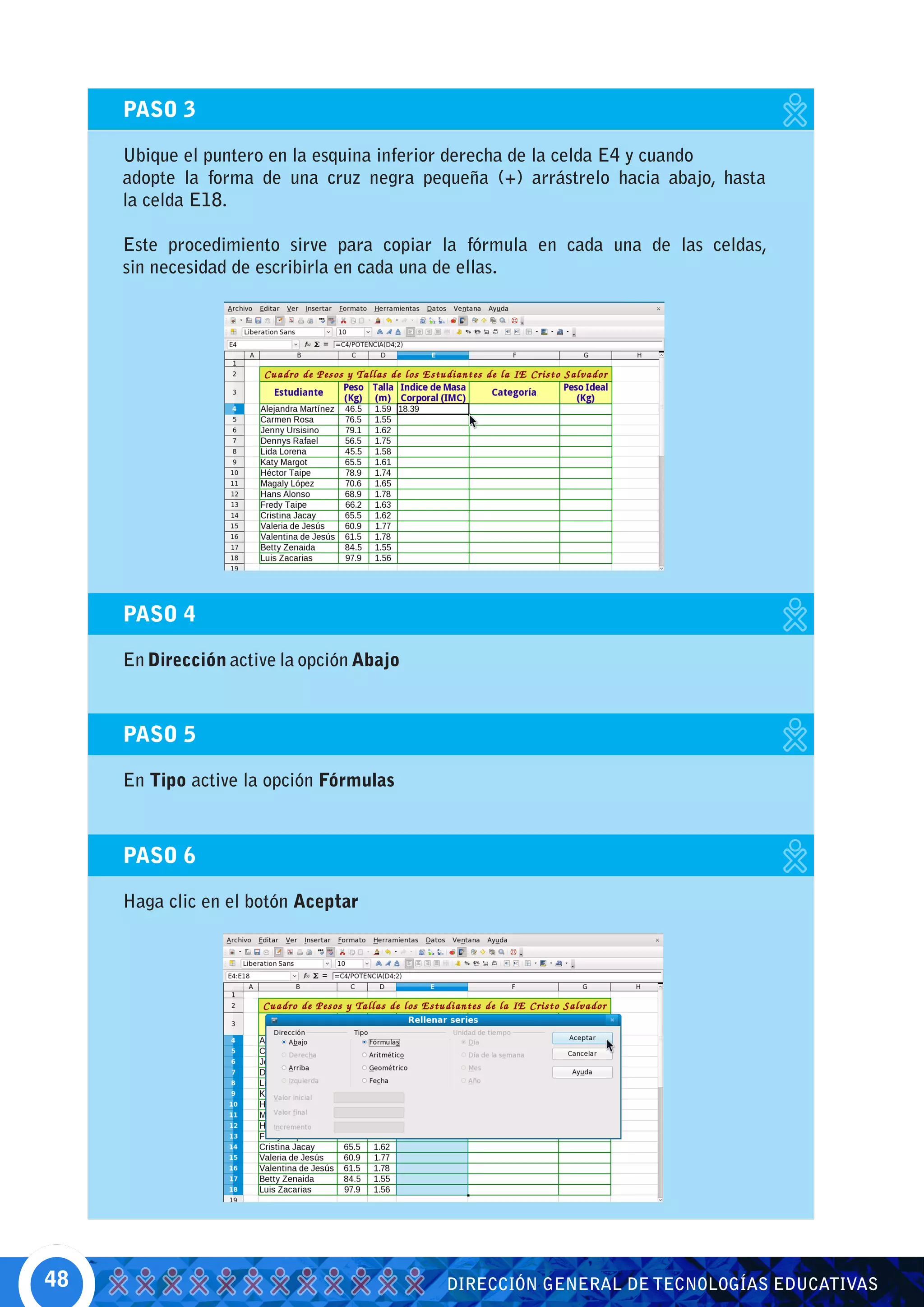 PASO 3

     Ubique el puntero en la esquina inferior derecha de la celda E4 y cuando
     adopte la forma de una cruz negra pequeña (+) arrástrelo hacia abajo, hasta
     la celda E18.

     Este procedimiento sirve para copiar la fórmula en cada una de las celdas,
     sin necesidad de escribirla en cada una de ellas.




     PASO 4

     En Dirección active la opción Abajo



     PASO 5

     En Tipo active la opción Fórmulas



     PASO 6

     Haga clic en el botón Aceptar




48                                         DIRECCIÓN GENERAL DE TECNOLOGÍAS EDUCATIVAS
 