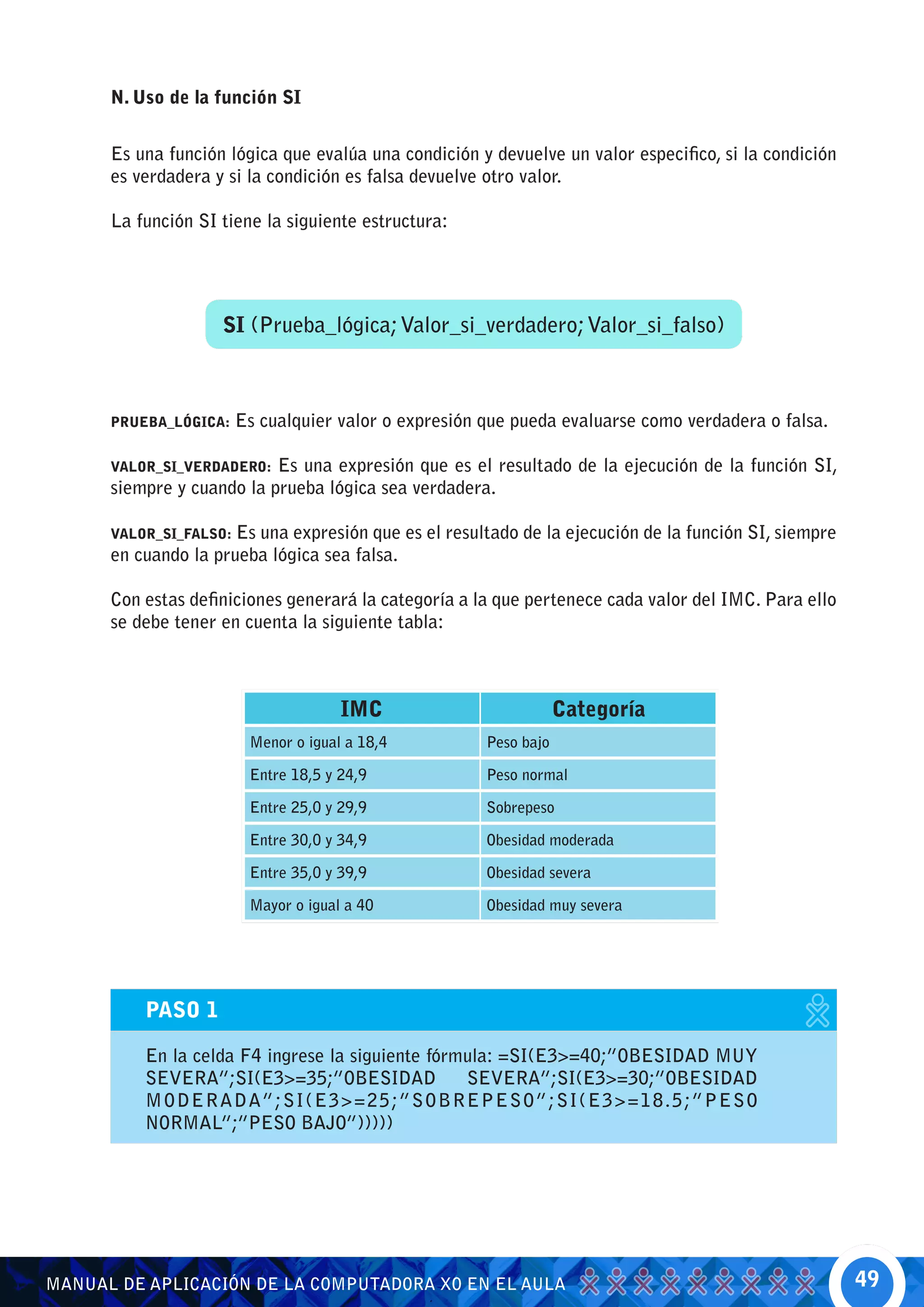 N. Uso de la función SI


      Es una función lógica que evalúa una condición y devuelve un valor especifico, si la condición
      es verdadera y si la condición es falsa devuelve otro valor.

      La función SI tiene la siguiente estructura:




                    SI (Prueba_lógica; Valor_si_verdadero; Valor_si_falso)



      PRUEBA_LÓGICA:    Es cualquier valor o expresión que pueda evaluarse como verdadera o falsa.

      VALOR_SI_VERDADERO:  Es una expresión que es el resultado de la ejecución de la función SI,
      siempre y cuando la prueba lógica sea verdadera.

      VALOR_SI_FALSO: Es una expresión que es el resultado de la ejecución de la función SI, siempre
      en cuando la prueba lógica sea falsa.

      Con estas definiciones generará la categoría a la que pertenece cada valor del IMC. Para ello
      se debe tener en cuenta la siguiente tabla:



                                      IMC                          Categoría
                         Menor o igual a 18,4          Peso bajo

                         Entre 18,5 y 24,9             Peso normal

                         Entre 25,0 y 29,9             Sobrepeso

                         Entre 30,0 y 34,9             Obesidad moderada

                         Entre 35,0 y 39,9             Obesidad severa

                         Mayor o igual a 40            Obesidad muy severa




          PASO 1

          En la celda F4 ingrese la siguiente fórmula: =SI(E3>=40;”OBESIDAD MUY
          SEVERA”;SI(E3>=35;”OBESIDAD             SEVERA”;SI(E3>=30;”OBESIDAD
          M O D ERADA”;SI(E3>=25;”SOBREPESO”;SI(E3>=18.5;”PESO
          NORMAL”;”PESO BAJO”)))))




MANUAL DE APLICACIÓN DE LA COMPUTADORA XO EN EL AULA                                                   49
 