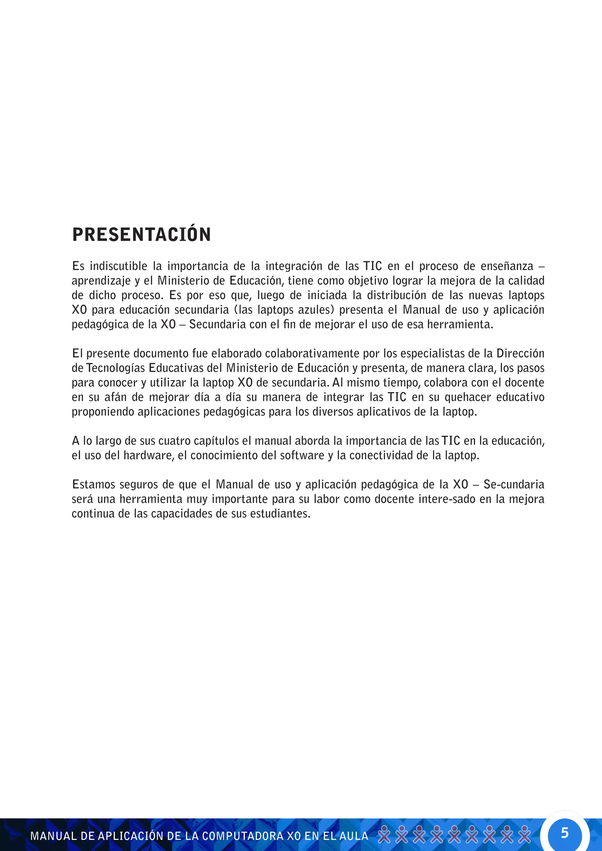 PRESENTACIÓN
      Es indiscutible la importancia de la integración de las TIC en el proceso de enseñanza –
      aprendizaje y el Ministerio de Educación, tiene como objetivo lograr la mejora de la calidad
      de dicho proceso. Es por eso que, luego de iniciada la distribución de las nuevas laptops
      XO para educación secundaria (las laptops azules) presenta el Manual de uso y aplicación
      pedagógica de la XO – Secundaria con el fin de mejorar el uso de esa herramienta.

      El presente documento fue elaborado colaborativamente por los especialistas de la Dirección
      de Tecnologías Educativas del Ministerio de Educación y presenta, de manera clara, los pasos
      para conocer y utilizar la laptop XO de secundaria. Al mismo tiempo, colabora con el docente
      en su afán de mejorar día a día su manera de integrar las TIC en su quehacer educativo
      proponiendo aplicaciones pedagógicas para los diversos aplicativos de la laptop.

      A lo largo de sus cuatro capítulos el manual aborda la importancia de las TIC en la educación,
      el uso del hardware, el conocimiento del software y la conectividad de la laptop.

      Estamos seguros de que el Manual de uso y aplicación pedagógica de la XO – Se-cundaria
      será una herramienta muy importante para su labor como docente intere-sado en la mejora
      continua de las capacidades de sus estudiantes.




MANUAL DE APLICACIÓN DE LA COMPUTADORA XO EN EL AULA                                                   5
 