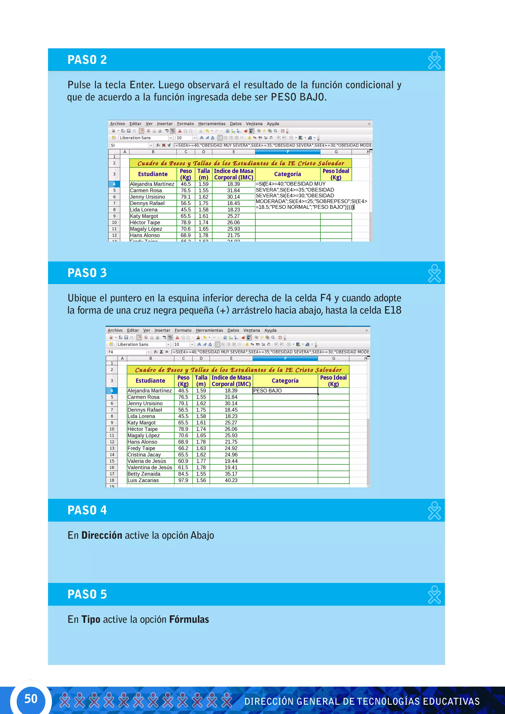 PASO 2

     Pulse la tecla Enter. Luego observará el resultado de la función condicional y
     que de acuerdo a la función ingresada debe ser PESO BAJO.




     PASO 3

     Ubique el puntero en la esquina inferior derecha de la celda F4 y cuando adopte
     la forma de una cruz negra pequeña (+) arrástrelo hacia abajo, hasta la celda E18




     PASO 4

     En Dirección active la opción Abajo




     PASO 5

     En Tipo active la opción Fórmulas




50                                             DIRECCIÓN GENERAL DE TECNOLOGÍAS EDUCATIVAS
 