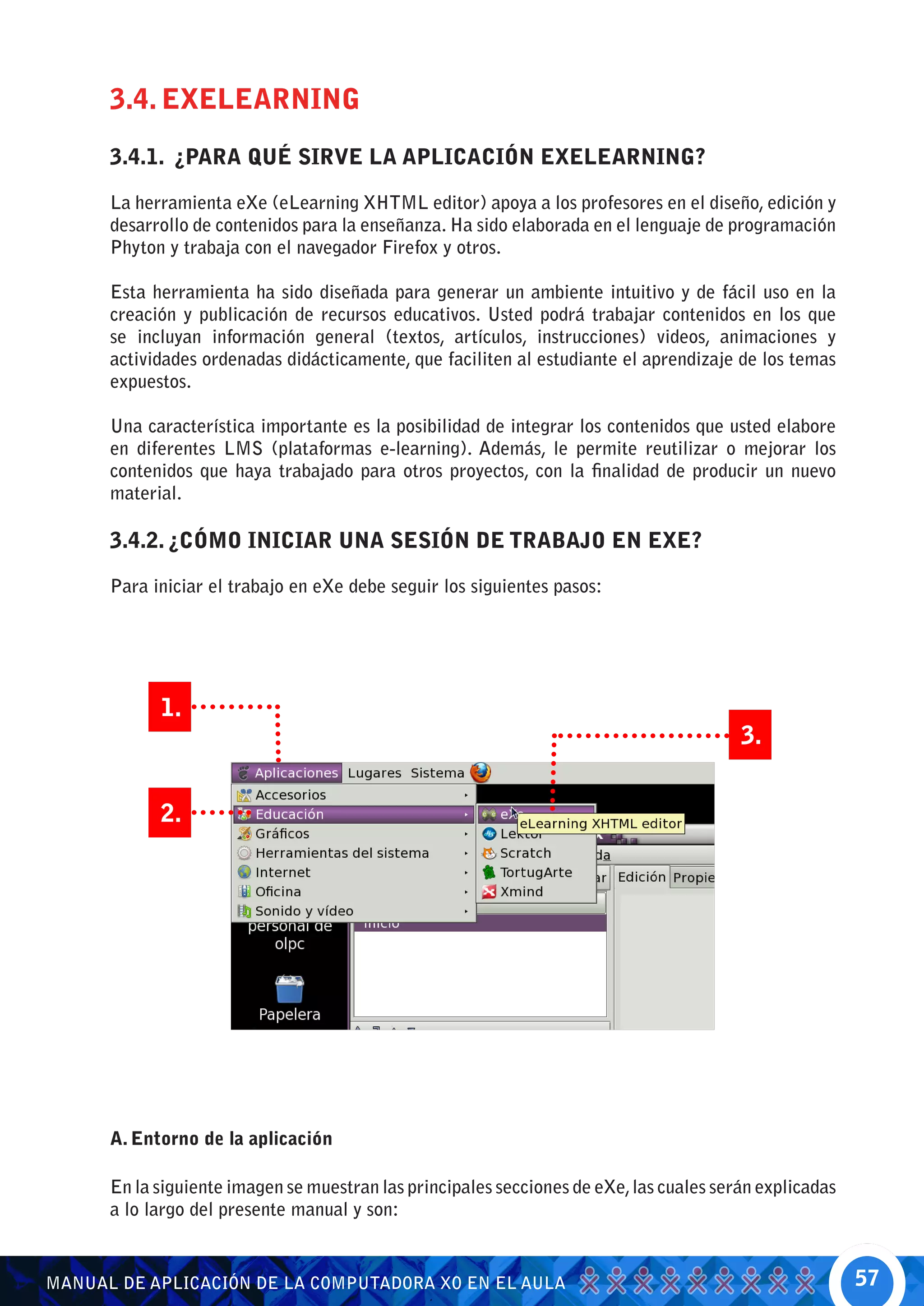 3.4. EXELEARNING
      3.4.1. ¿PARA QUÉ SIRVE LA APLICACIÓN EXELEARNING?

      La herramienta eXe (eLearning XHTML editor) apoya a los profesores en el diseño, edición y
      desarrollo de contenidos para la enseñanza. Ha sido elaborada en el lenguaje de programación
      Phyton y trabaja con el navegador Firefox y otros.

      Esta herramienta ha sido diseñada para generar un ambiente intuitivo y de fácil uso en la
      creación y publicación de recursos educativos. Usted podrá trabajar contenidos en los que
      se incluyan información general (textos, artículos, instrucciones) videos, animaciones y
      actividades ordenadas didácticamente, que faciliten al estudiante el aprendizaje de los temas
      expuestos.

      Una característica importante es la posibilidad de integrar los contenidos que usted elabore
      en diferentes LMS (plataformas e-learning). Además, le permite reutilizar o mejorar los
      contenidos que haya trabajado para otros proyectos, con la finalidad de producir un nuevo
      material.

      3.4.2. ¿CÓMO INICIAR UNA SESIÓN DE TRABAJO EN EXE?

      Para iniciar el trabajo en eXe debe seguir los siguientes pasos:




            1.
                                                                                         3.


            2.




      A. Entorno de la aplicación

      En la siguiente imagen se muestran las principales secciones de eXe, las cuales serán explicadas
      a lo largo del presente manual y son:


MANUAL DE APLICACIÓN DE LA COMPUTADORA XO EN EL AULA                                                     57
 