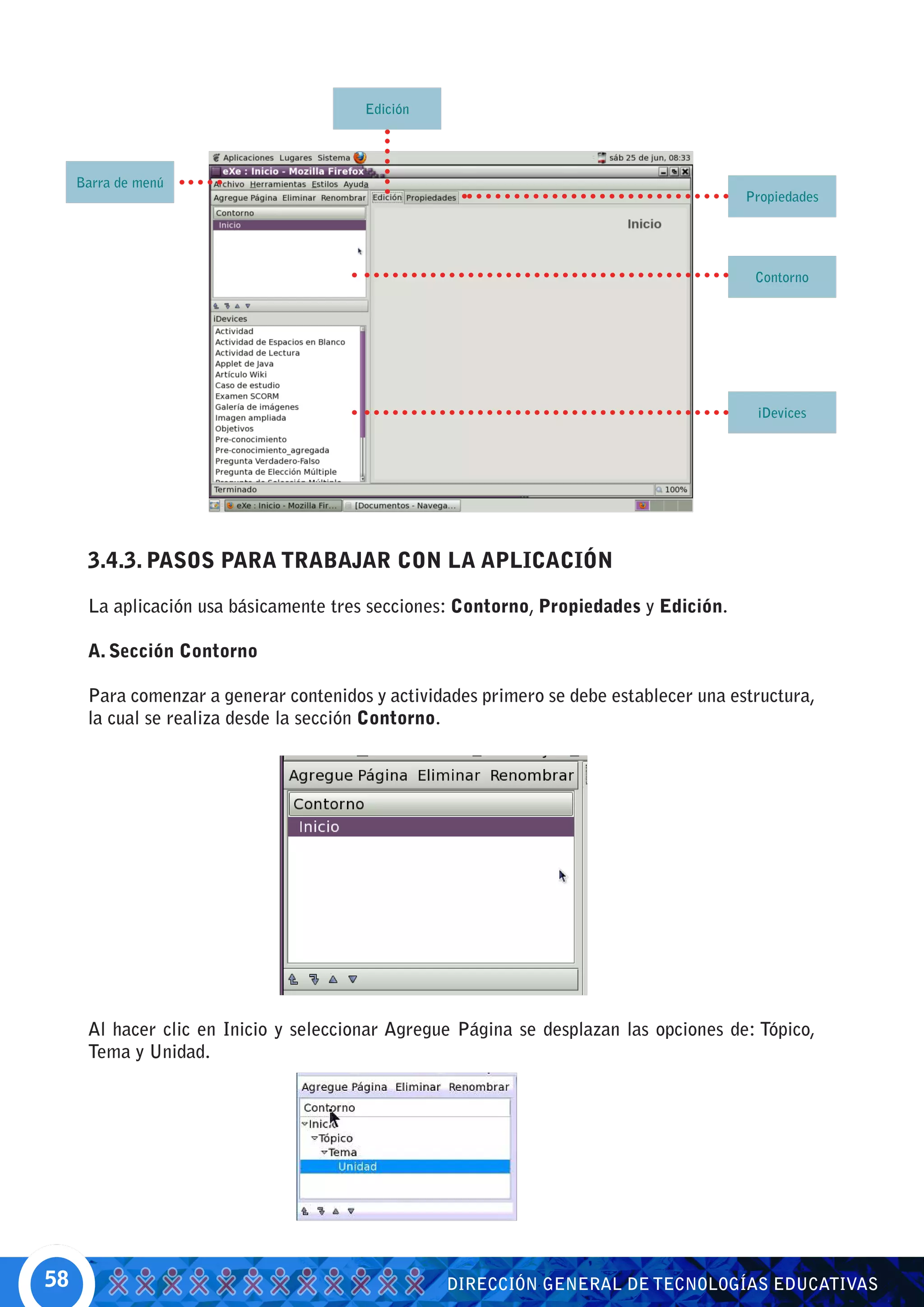 Edición




     Barra de menú
                                                                                        Propiedades




                                                                                         Contorno




                                                                                         iDevices




      3.4.3. PASOS PARA TRABAJAR CON LA APLICACIÓN

      La aplicación usa básicamente tres secciones: Contorno, Propiedades y Edición.

      A. Sección Contorno

      Para comenzar a generar contenidos y actividades primero se debe establecer una estructura,
      la cual se realiza desde la sección Contorno.




      Al hacer clic en Inicio y seleccionar Agregue Página se desplazan las opciones de: Tópico,
      Tema y Unidad.




58                                                DIRECCIÓN GENERAL DE TECNOLOGÍAS EDUCATIVAS
 