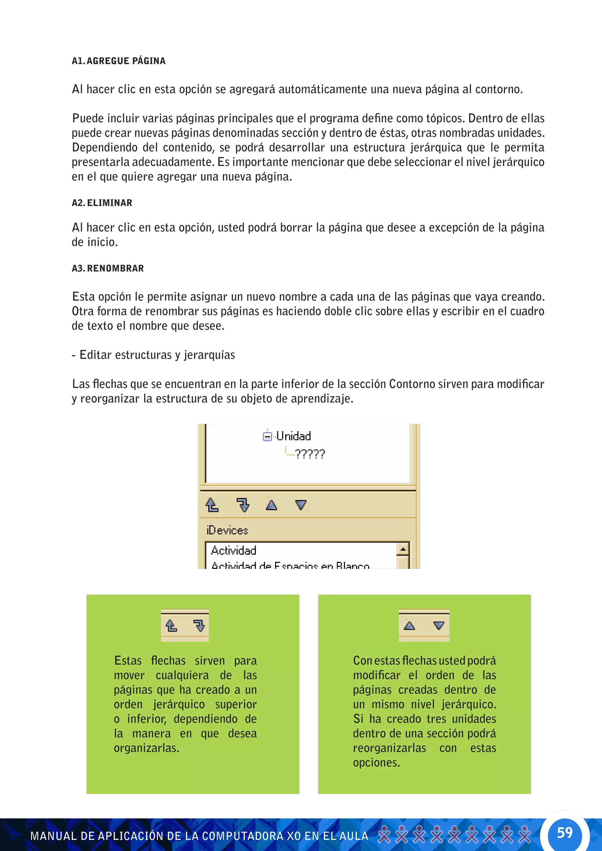 A1. AGREGUE PÁGINA


      Al hacer clic en esta opción se agregará automáticamente una nueva página al contorno.

      Puede incluir varias páginas principales que el programa define como tópicos. Dentro de ellas
      puede crear nuevas páginas denominadas sección y dentro de éstas, otras nombradas unidades.
      Dependiendo del contenido, se podrá desarrollar una estructura jerárquica que le permita
      presentarla adecuadamente. Es importante mencionar que debe seleccionar el nivel jerárquico
      en el que quiere agregar una nueva página.

      A2. ELIMINAR

      Al hacer clic en esta opción, usted podrá borrar la página que desee a excepción de la página
      de inicio.

      A3. RENOMBRAR


      Esta opción le permite asignar un nuevo nombre a cada una de las páginas que vaya creando.
      Otra forma de renombrar sus páginas es haciendo doble clic sobre ellas y escribir en el cuadro
      de texto el nombre que desee.

      - Editar estructuras y jerarquías

      Las flechas que se encuentran en la parte inferior de la sección Contorno sirven para modificar
      y reorganizar la estructura de su objeto de aprendizaje.




              Estas flechas sirven para                       Con estas flechas usted podrá
              mover cualquiera de las                         modificar el orden de las
              páginas que ha creado a un                      páginas creadas dentro de
              orden jerárquico superior                       un mismo nivel jerárquico.
              o inferior, dependiendo de                      Si ha creado tres unidades
              la manera en que desea                          dentro de una sección podrá
              organizarlas.                                   reorganizarlas con estas
                                                              opciones.




MANUAL DE APLICACIÓN DE LA COMPUTADORA XO EN EL AULA                                                    59
 