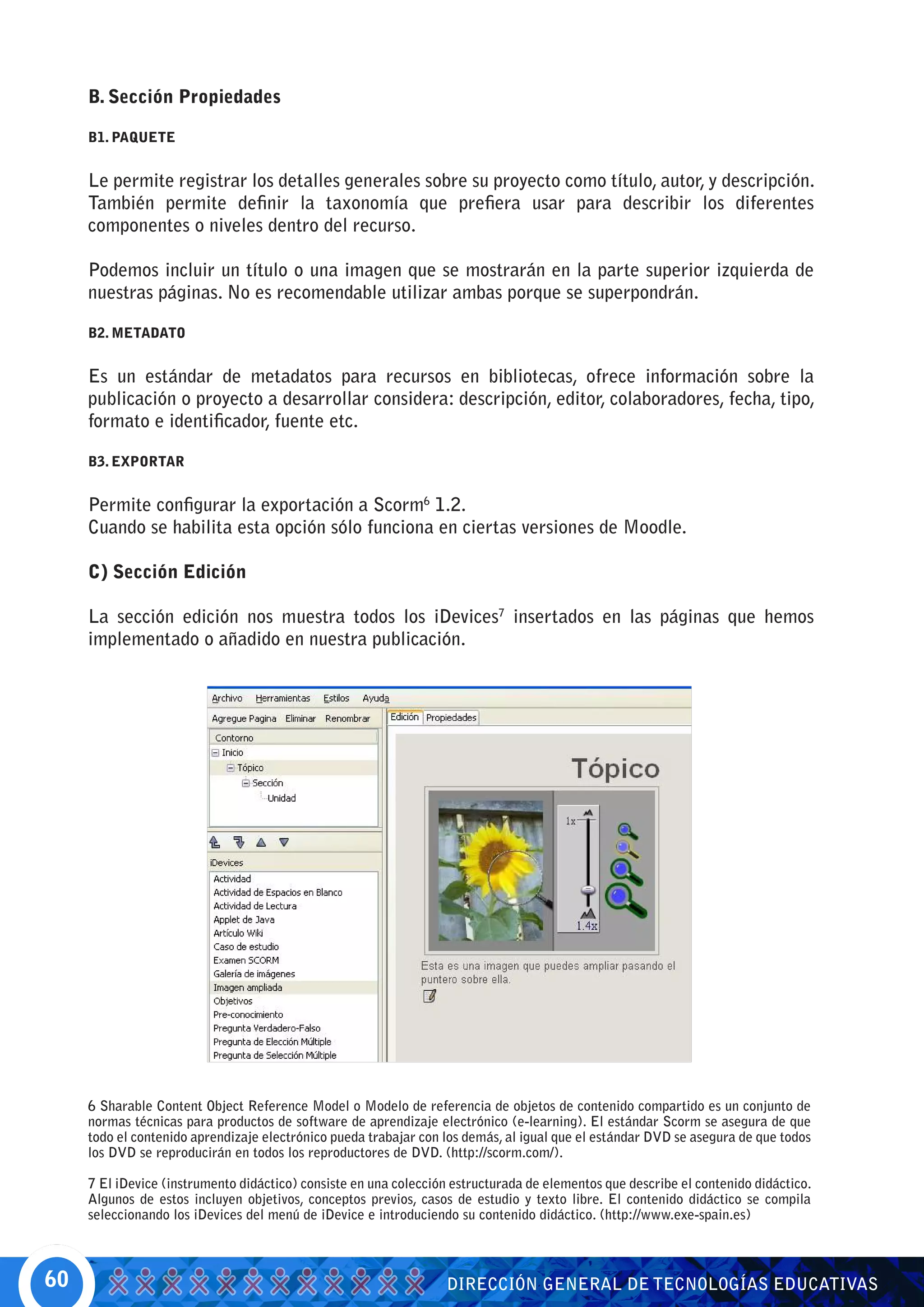 B. Sección Propiedades

     B1. PAQUETE


     Le permite registrar los detalles generales sobre su proyecto como título, autor, y descripción.
     También permite definir la taxonomía que prefiera usar para describir los diferentes
     componentes o niveles dentro del recurso.

     Podemos incluir un título o una imagen que se mostrarán en la parte superior izquierda de
     nuestras páginas. No es recomendable utilizar ambas porque se superpondrán.

     B2. METADATO


     Es un estándar de metadatos para recursos en bibliotecas, ofrece información sobre la
     publicación o proyecto a desarrollar considera: descripción, editor, colaboradores, fecha, tipo,
     formato e identificador, fuente etc.

     B3. EXPORTAR


     Permite configurar la exportación a Scorm6 1.2.
     Cuando se habilita esta opción sólo funciona en ciertas versiones de Moodle.

     C) Sección Edición

     La sección edición nos muestra todos los iDevices7 insertados en las páginas que hemos
     implementado o añadido en nuestra publicación.




     6 Sharable Content Object Reference Model o Modelo de referencia de objetos de contenido compartido es un conjunto de
     normas técnicas para productos de software de aprendizaje electrónico (e-learning). El estándar Scorm se asegura de que
     todo el contenido aprendizaje electrónico pueda trabajar con los demás, al igual que el estándar DVD se asegura de que todos
     los DVD se reproducirán en todos los reproductores de DVD. (http://scorm.com/).

     7 El iDevice (instrumento didáctico) consiste en una colección estructurada de elementos que describe el contenido didáctico.
     Algunos de estos incluyen objetivos, conceptos previos, casos de estudio y texto libre. El contenido didáctico se compila
     seleccionando los iDevices del menú de iDevice e introduciendo su contenido didáctico. (http://www.exe-spain.es)



60                                                                DIRECCIÓN GENERAL DE TECNOLOGÍAS EDUCATIVAS
 