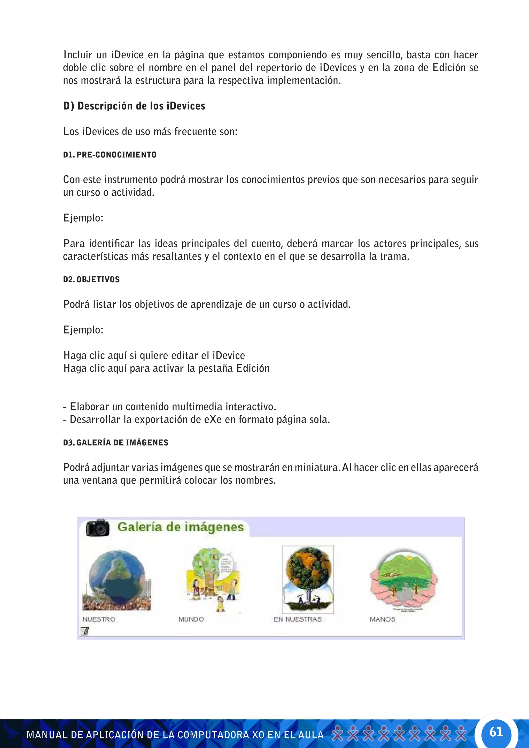 Incluir un iDevice en la página que estamos componiendo es muy sencillo, basta con hacer
      doble clic sobre el nombre en el panel del repertorio de iDevices y en la zona de Edición se
      nos mostrará la estructura para la respectiva implementación.

      D) Descripción de los iDevices

      Los iDevices de uso más frecuente son:

      D1. PRE-CONOCIMIENTO


      Con este instrumento podrá mostrar los conocimientos previos que son necesarios para seguir
      un curso o actividad.

      Ejemplo:

      Para identificar las ideas principales del cuento, deberá marcar los actores principales, sus
      características más resaltantes y el contexto en el que se desarrolla la trama.

      D2. OBJETIVOS


      Podrá listar los objetivos de aprendizaje de un curso o actividad.

      Ejemplo:

      Haga clic aquí si quiere editar el iDevice
      Haga clic aquí para activar la pestaña Edición


      - Elaborar un contenido multimedia interactivo.
      - Desarrollar la exportación de eXe en formato página sola.

      D3. GALERÍA DE IMÁGENES


      Podrá adjuntar varias imágenes que se mostrarán en miniatura. Al hacer clic en ellas aparecerá
      una ventana que permitirá colocar los nombres.




MANUAL DE APLICACIÓN DE LA COMPUTADORA XO EN EL AULA                                                   61
 