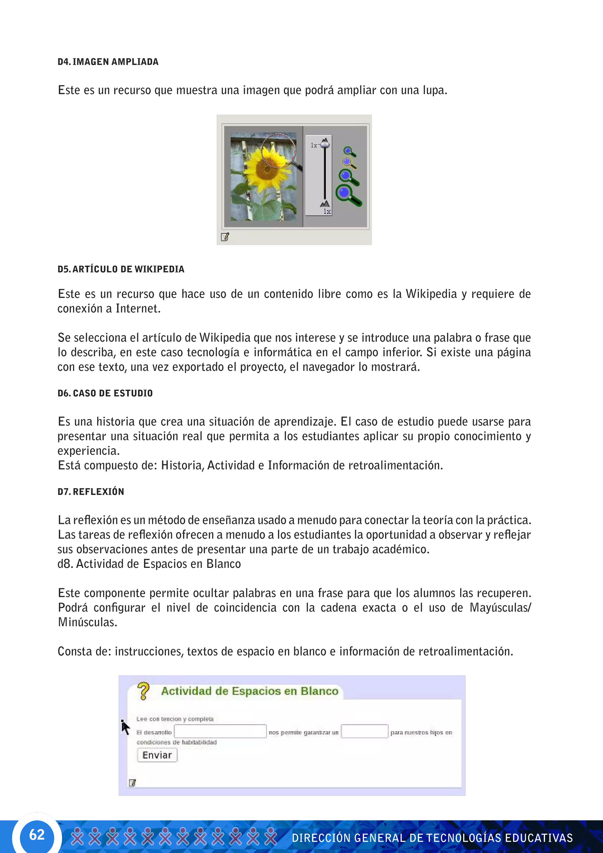 D4. IMAGEN AMPLIADA


     Este es un recurso que muestra una imagen que podrá ampliar con una lupa.




     D5. ARTÍCULO DE WIKIPEDIA

     Este es un recurso que hace uso de un contenido libre como es la Wikipedia y requiere de
     conexión a Internet.

     Se selecciona el artículo de Wikipedia que nos interese y se introduce una palabra o frase que
     lo describa, en este caso tecnología e informática en el campo inferior. Si existe una página
     con ese texto, una vez exportado el proyecto, el navegador lo mostrará.

     D6. CASO DE ESTUDIO


     Es una historia que crea una situación de aprendizaje. El caso de estudio puede usarse para
     presentar una situación real que permita a los estudiantes aplicar su propio conocimiento y
     experiencia.
     Está compuesto de: Historia, Actividad e Información de retroalimentación.

     D7. REFLEXIÓN


     La reflexión es un método de enseñanza usado a menudo para conectar la teoría con la práctica.
     Las tareas de reflexión ofrecen a menudo a los estudiantes la oportunidad a observar y reflejar
     sus observaciones antes de presentar una parte de un trabajo académico.
     d8. Actividad de Espacios en Blanco

     Este componente permite ocultar palabras en una frase para que los alumnos las recuperen.
     Podrá configurar el nivel de coincidencia con la cadena exacta o el uso de Mayúsculas/
     Minúsculas.

     Consta de: instrucciones, textos de espacio en blanco e información de retroalimentación.




62                                                 DIRECCIÓN GENERAL DE TECNOLOGÍAS EDUCATIVAS
 