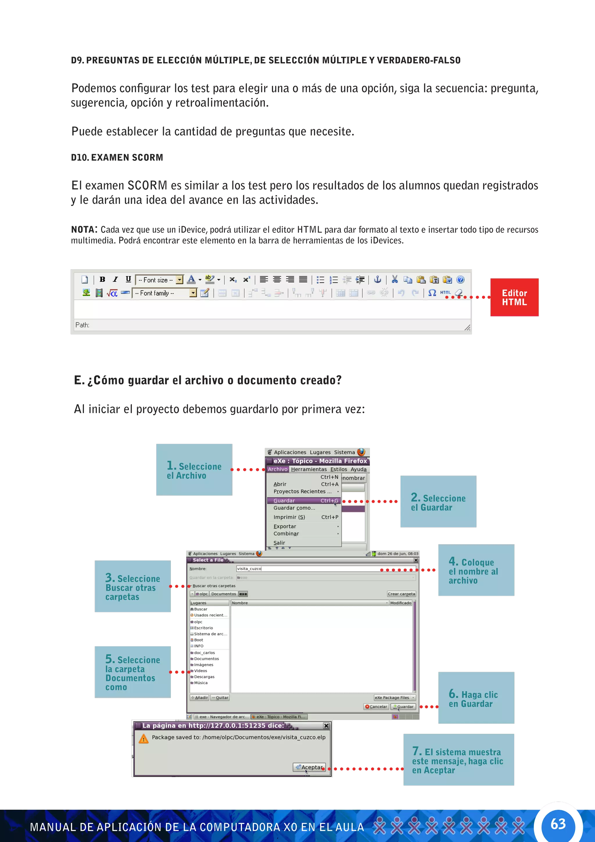 D9. PREGUNTAS DE ELECCIÓN MÚLTIPLE, DE SELECCIÓN MÚLTIPLE Y VERDADERO-FALSO


      Podemos configurar los test para elegir una o más de una opción, siga la secuencia: pregunta,
      sugerencia, opción y retroalimentación.

      Puede establecer la cantidad de preguntas que necesite.

      D10. EXAMEN SCORM


      El examen SCORM es similar a los test pero los resultados de los alumnos quedan registrados
      y le darán una idea del avance en las actividades.

      NOTA: Cada vez que use un iDevice, podrá utilizar el editor HTML para dar formato al texto e insertar todo tipo de recursos
      multimedia. Podrá encontrar este elemento en la barra de herramientas de los iDevices.




                                                                                                                        Editor
                                                                                                                        HTML




      E. ¿Cómo guardar el archivo o documento creado?

      Al iniciar el proyecto debemos guardarlo por primera vez:



                               1. Seleccione
                               el Archivo

                                                                                               2. Seleccione
                                                                                               el Guardar




                                                                                                         4. Coloque
                                                                                                         el nombre al
               3. Seleccione                                                                             archivo
               Buscar otras
               carpetas




               5. Seleccione
               la carpeta
               Documentos
               como
                                                                                                         6. Haga clic
                                                                                                         en Guardar




                                                                                               7. El sistema muestra
                                                                                               este mensaje, haga clic
                                                                                               en Aceptar




MANUAL DE APLICACIÓN DE LA COMPUTADORA XO EN EL AULA                                                                                63
 