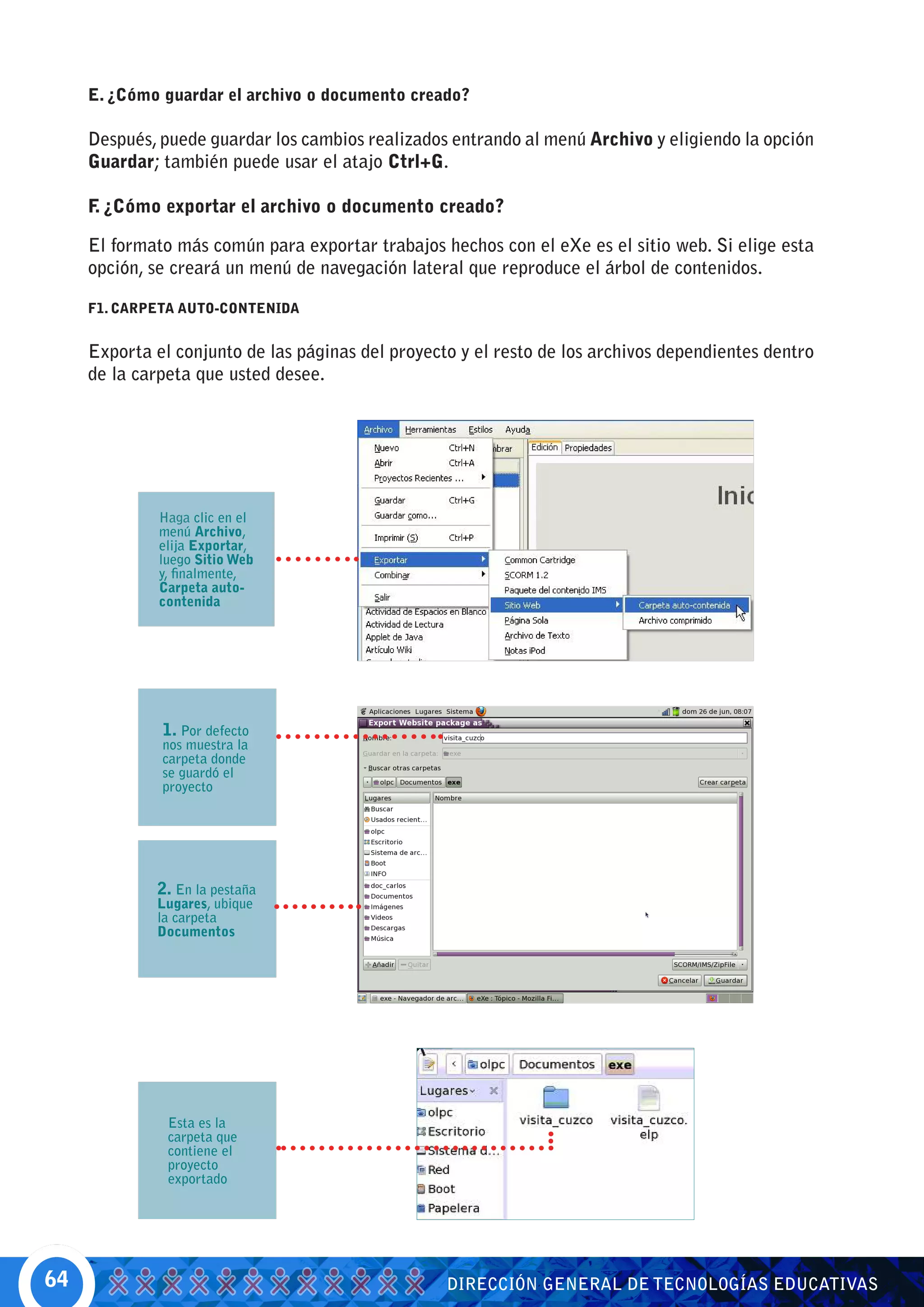 E. ¿Cómo guardar el archivo o documento creado?

     Después, puede guardar los cambios realizados entrando al menú Archivo y eligiendo la opción
     Guardar; también puede usar el atajo Ctrl+G.

     F ¿Cómo exportar el archivo o documento creado?
      .

     El formato más común para exportar trabajos hechos con el eXe es el sitio web. Si elige esta
     opción, se creará un menú de navegación lateral que reproduce el árbol de contenidos.

     F1. CARPETA AUTO-CONTENIDA


     Exporta el conjunto de las páginas del proyecto y el resto de los archivos dependientes dentro
     de la carpeta que usted desee.




              Haga clic en el
              menú Archivo,
              elija Exportar,
              luego Sitio Web
              y, finalmente,
              Carpeta auto-
              contenida




              1. Por defecto
              nos muestra la
              carpeta donde
              se guardó el
              proyecto




             2. En la pestaña
             Lugares, ubique
             la carpeta
             Documentos




               Esta es la
               carpeta que
               contiene el
               proyecto
               exportado




64                                                 DIRECCIÓN GENERAL DE TECNOLOGÍAS EDUCATIVAS
 