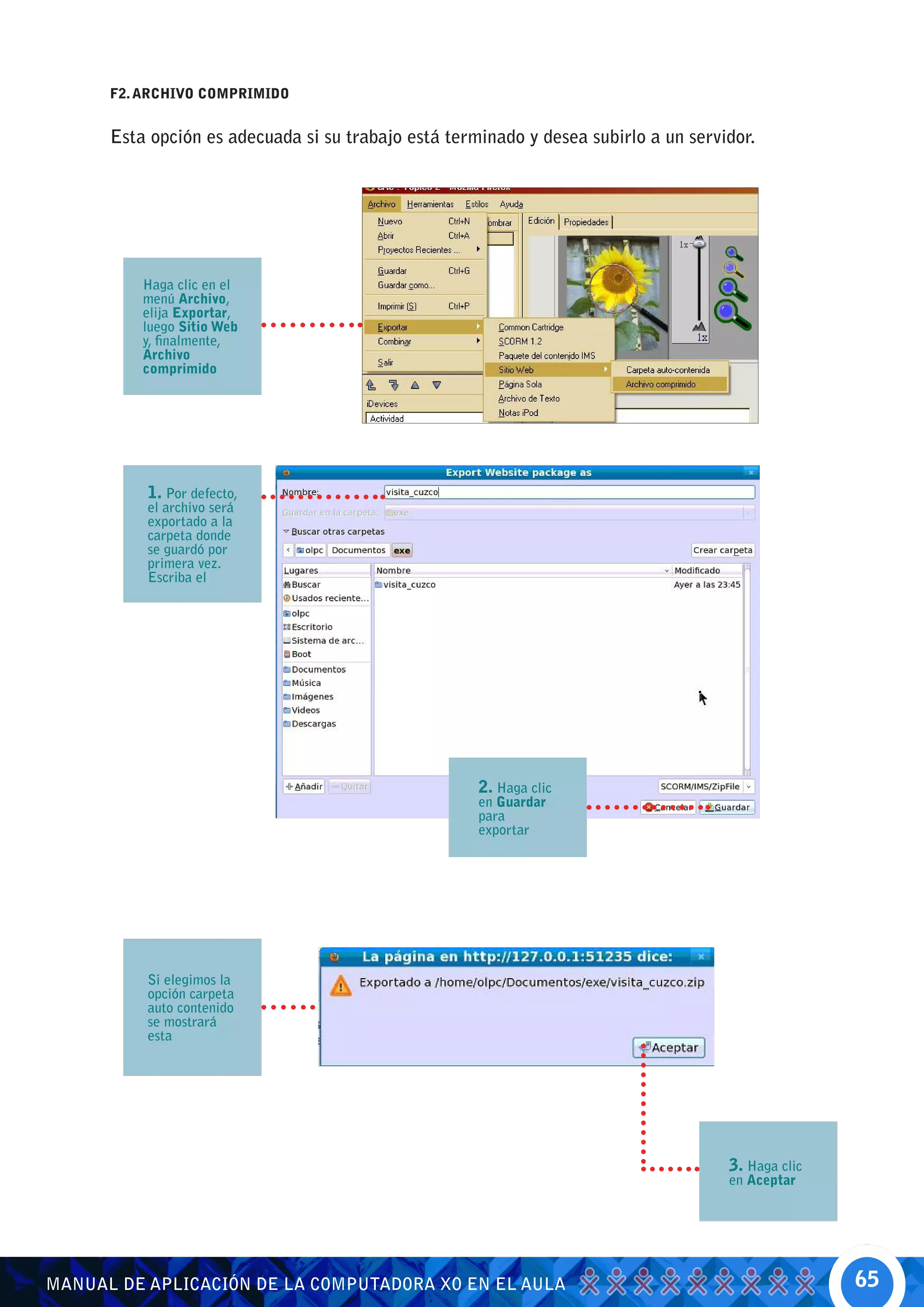 F2. ARCHIVO COMPRIMIDO


      Esta opción es adecuada si su trabajo está terminado y desea subirlo a un servidor.




          Haga clic en el
          menú Archivo,
          elija Exportar,
          luego Sitio Web
          y, finalmente,
          Archivo
          comprimido




          1. Por defecto,
          el archivo será
          exportado a la
          carpeta donde
          se guardó por
          primera vez.
          Escriba el




                                                     2. Haga clic
                                                     en Guardar
                                                     para
                                                     exportar




          Si elegimos la
          opción carpeta
          auto contenido
          se mostrará
          esta




                                                                                     3. Haga clic
                                                                                     en Aceptar




MANUAL DE APLICACIÓN DE LA COMPUTADORA XO EN EL AULA                                                65
 