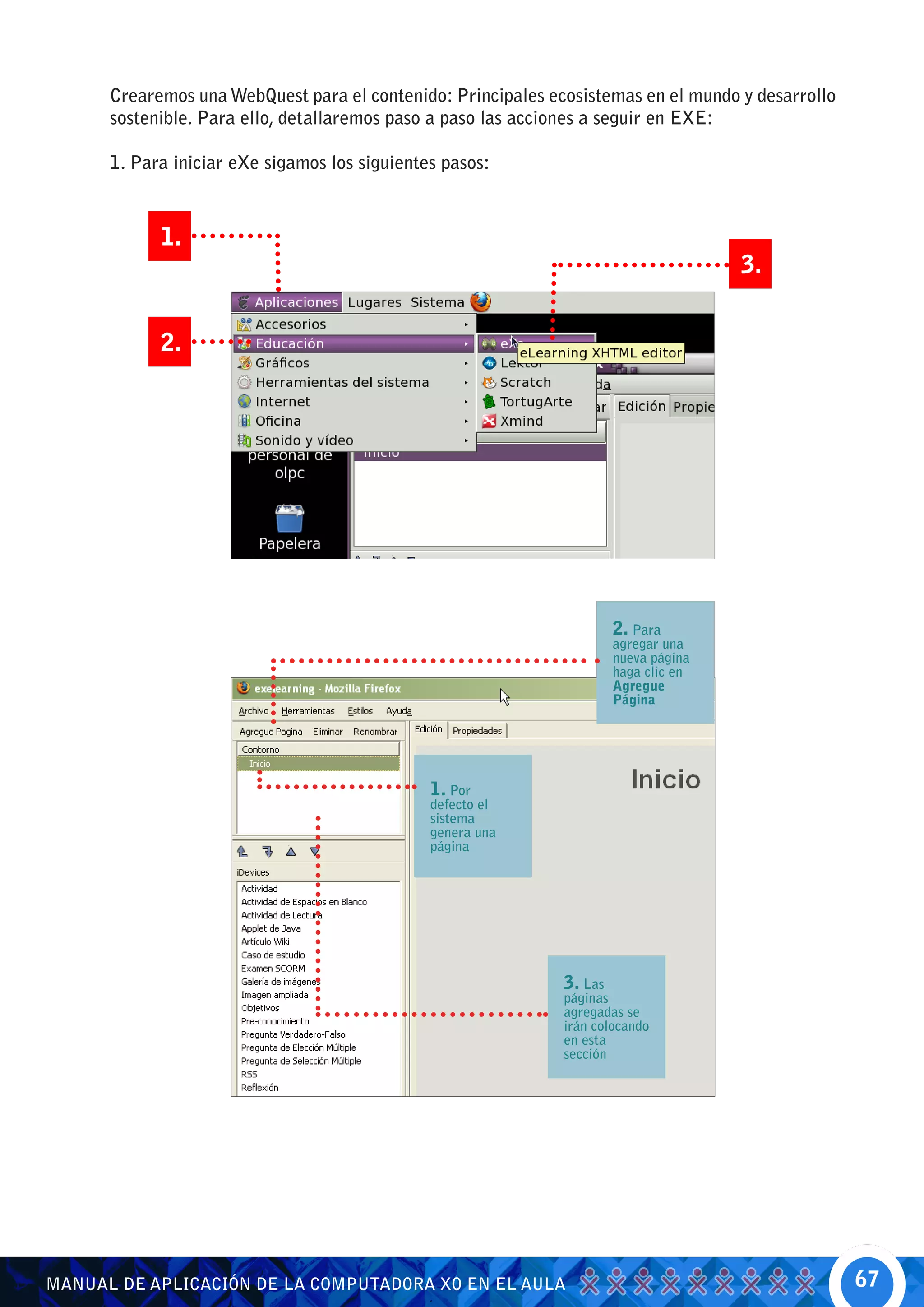 Crearemos una WebQuest para el contenido: Principales ecosistemas en el mundo y desarrollo
      sostenible. Para ello, detallaremos paso a paso las acciones a seguir en EXE:

      1. Para iniciar eXe sigamos los siguientes pasos:



            1.
                                                                                      3.


            2.




                                                                       2. Para
                                                                       agregar una
                                                                       nueva página
                                                                       haga clic en
                                                                       Agregue
                                                                       Página




                                               1. Por
                                               defecto el
                                               sistema
                                               genera una
                                               página




                                                              3. Las
                                                              páginas
                                                              agregadas se
                                                              irán colocando
                                                              en esta
                                                              sección




MANUAL DE APLICACIÓN DE LA COMPUTADORA XO EN EL AULA                                               67
 