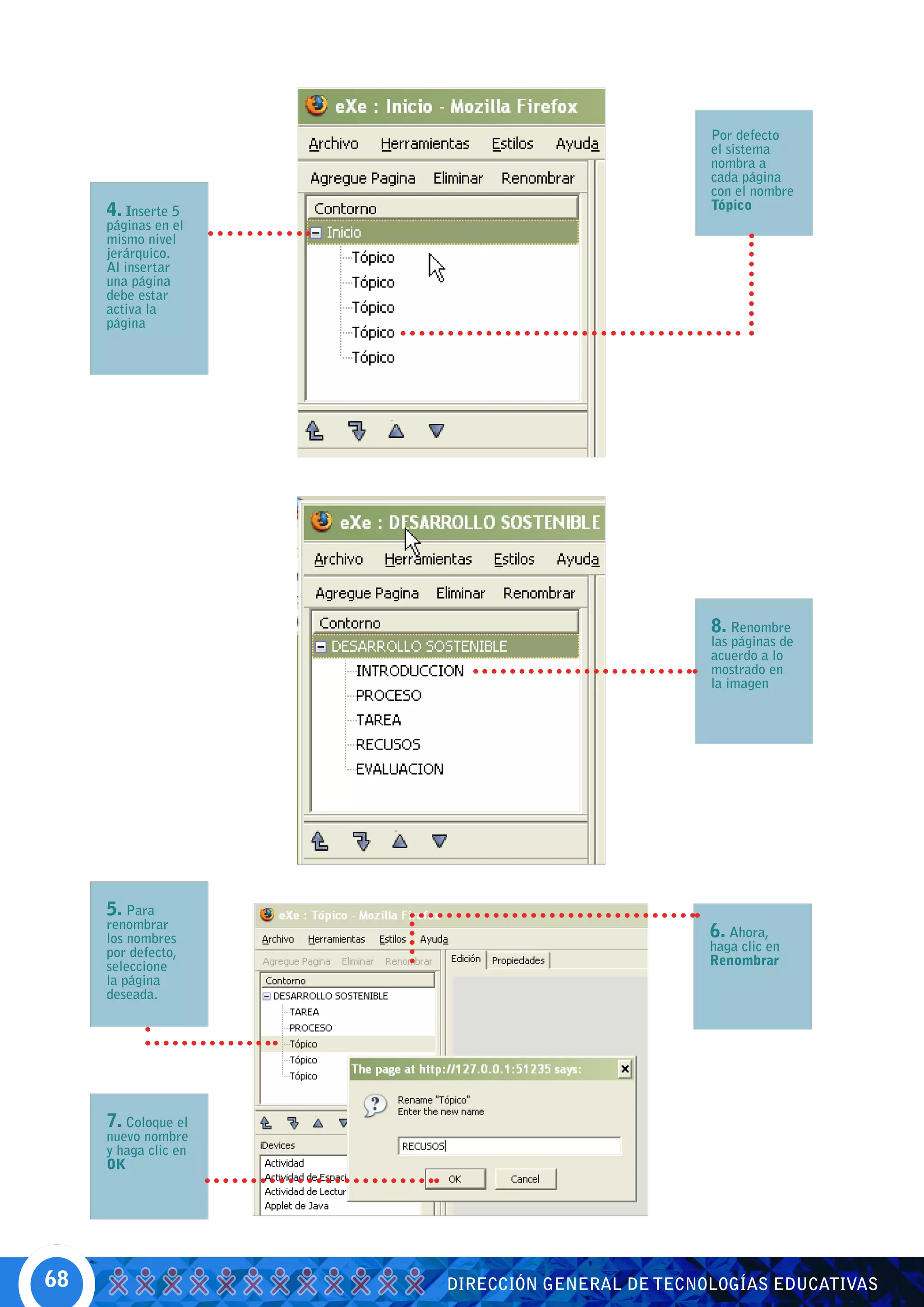 Por defecto
                                                el sistema
                                                nombra a
                                                cada página
                                                con el nombre
     4. Inserte 5                               Tópico
     páginas en el
     mismo nivel
     jerárquico.
     Al insertar
     una página
     debe estar
     activa la
     página




                                                8. Renombre
                                                las páginas de
                                                acuerdo a lo
                                                mostrado en
                                                la imagen




     5. Para
     renombrar
     los nombres                                6. Ahora,
     por defecto,                               haga clic en
     seleccione                                 Renombrar
     la página
     deseada.




     7. Coloque el
     nuevo nombre
     y haga clic en
     OK




68                    DIRECCIÓN GENERAL DE TECNOLOGÍAS EDUCATIVAS
 