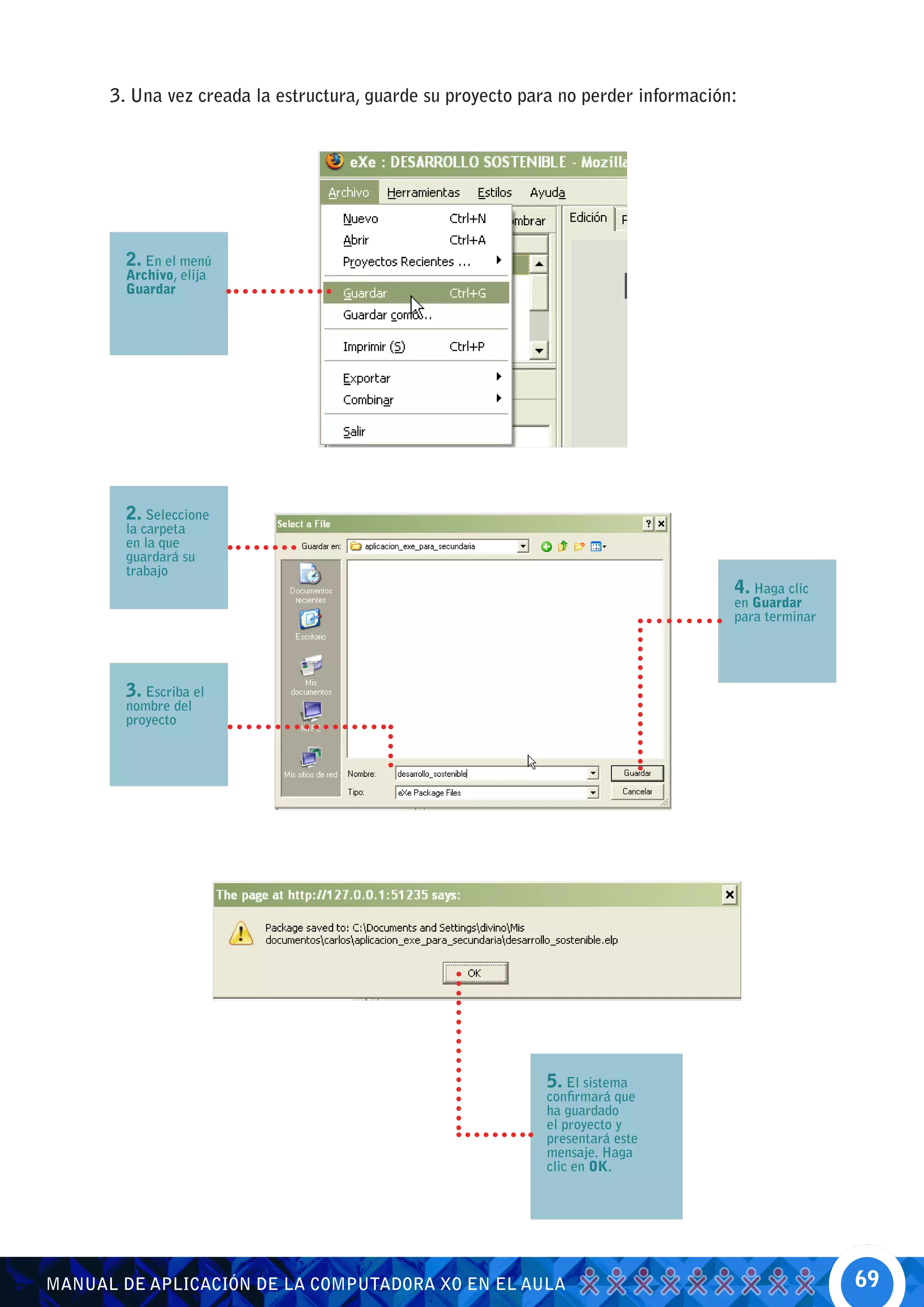 3. Una vez creada la estructura, guarde su proyecto para no perder información:




        2. En el menú
        Archivo, elija
        Guardar




        2. Seleccione
        la carpeta
        en la que
        guardará su
        trabajo
                                                                                    4. Haga clic
                                                                                    en Guardar
                                                                                    para terminar




        3. Escriba el
        nombre del
        proyecto




                                                             5. El sistema
                                                             confirmará que
                                                             ha guardado
                                                             el proyecto y
                                                             presentará este
                                                             mensaje. Haga
                                                             clic en OK.




MANUAL DE APLICACIÓN DE LA COMPUTADORA XO EN EL AULA                                                69
 