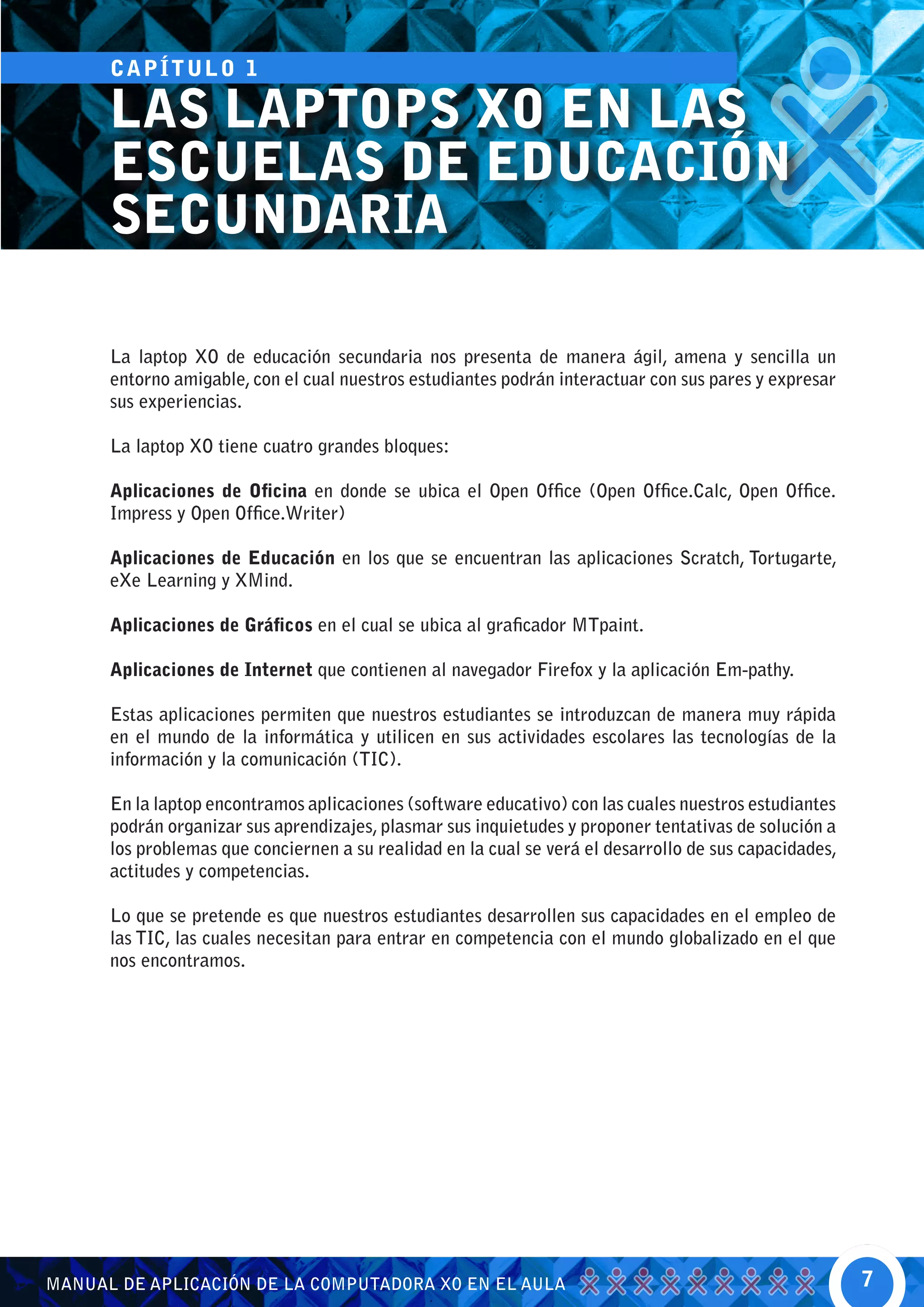 CA P Í T U L O 1

      LAS LAPTOPS XO EN LAS
      ESCUELAS DE EDUCACIÓN
      SECUNDARIA

      La laptop XO de educación secundaria nos presenta de manera ágil, amena y sencilla un
      entorno amigable, con el cual nuestros estudiantes podrán interactuar con sus pares y expresar
      sus experiencias.

      La laptop XO tiene cuatro grandes bloques:

      Aplicaciones de Oficina en donde se ubica el Open Office (Open Office.Calc, Open Office.
      Impress y Open Office.Writer)

      Aplicaciones de Educación en los que se encuentran las aplicaciones Scratch, Tortugarte,
      eXe Learning y XMind.

      Aplicaciones de Gráficos en el cual se ubica al graficador MTpaint.

      Aplicaciones de Internet que contienen al navegador Firefox y la aplicación Em-pathy.

      Estas aplicaciones permiten que nuestros estudiantes se introduzcan de manera muy rápida
      en el mundo de la informática y utilicen en sus actividades escolares las tecnologías de la
      información y la comunicación (TIC).

      En la laptop encontramos aplicaciones (software educativo) con las cuales nuestros estudiantes
      podrán organizar sus aprendizajes, plasmar sus inquietudes y proponer tentativas de solución a
      los problemas que conciernen a su realidad en la cual se verá el desarrollo de sus capacidades,
      actitudes y competencias.

      Lo que se pretende es que nuestros estudiantes desarrollen sus capacidades en el empleo de
      las TIC, las cuales necesitan para entrar en competencia con el mundo globalizado en el que
      nos encontramos.




MANUAL DE APLICACIÓN DE LA COMPUTADORA XO EN EL AULA                                                    7
 