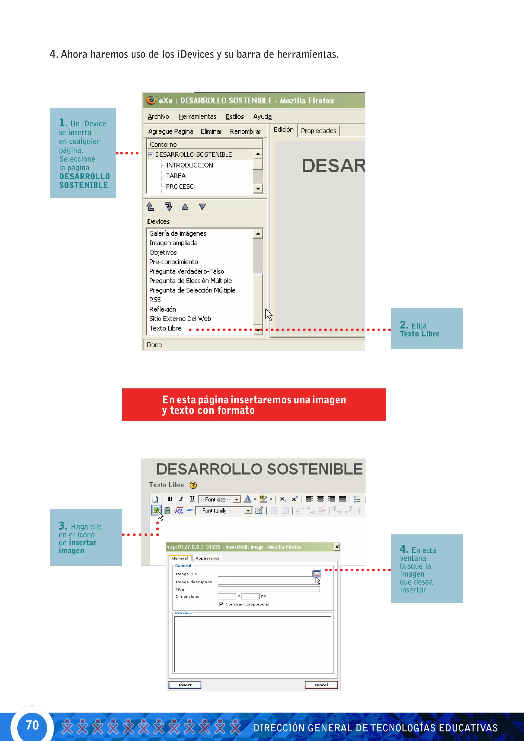 4. Ahora haremos uso de los iDevices y su barra de herramientas.




       1. Un iDevice
       se inserta
       en cualquier
       página.
       Seleccione
       la página
       DESARROLLO
       SOSTENIBLE




                                                                           2. Elija
                                                                           Texto Libre




                             En esta página insertaremos una imagen
                             y texto con formato




      3. Haga clic
      en el icono
      de insertar
      imagen                                                               4. En esta
                                                                           ventana
                                                                           busque la
                                                                           imagen
                                                                           que desea
                                                                           insertar




70                                                DIRECCIÓN GENERAL DE TECNOLOGÍAS EDUCATIVAS
 