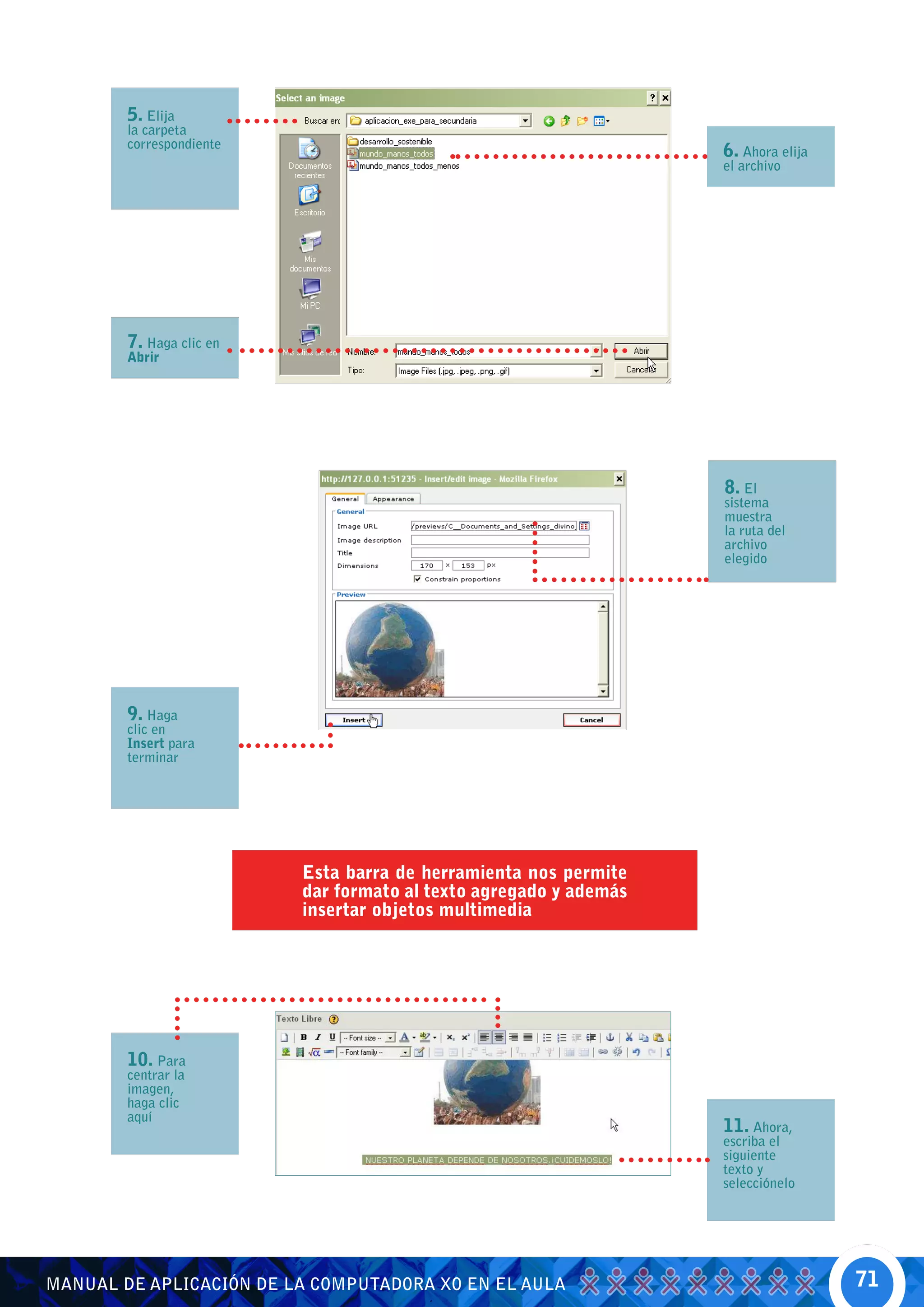 5. Elija
        la carpeta
        correspondiente
                                                                   6. Ahora elija
                                                                   el archivo




        7. Haga clic en
        Abrir




                                                                   8. El
                                                                   sistema
                                                                   muestra
                                                                   la ruta del
                                                                   archivo
                                                                   elegido




        9. Haga
        clic en
        Insert para
        terminar




                          Esta barra de herramienta nos permite
                          dar formato al texto agregado y además
                          insertar objetos multimedia




        10. Para
        centrar la
        imagen,
        haga clic
        aquí
                                                                   11. Ahora,
                                                                   escriba el
                                                                   siguiente
                                                                   texto y
                                                                   selecciónelo




MANUAL DE APLICACIÓN DE LA COMPUTADORA XO EN EL AULA                                71
 