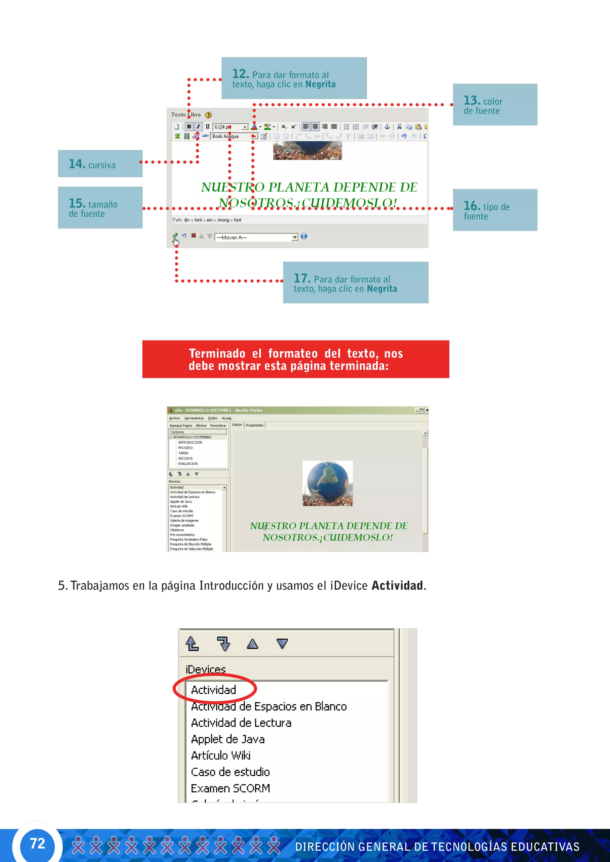 12. Para dar formato al
                                      texto, haga clic en Negrita
                                                                                    13. color
                                                                                    de fuente




       14. cursiva


       15. tamaño                                                                   16. tipo de
       de fuente                                                                    fuente




                                                      17. Para dar formato al
                                                      texto, haga clic en Negrita




                             Terminado el formateo del texto, nos
                             debe mostrar esta página terminada:




     5. Trabajamos en la página Introducción y usamos el iDevice Actividad.




72                                                    DIRECCIÓN GENERAL DE TECNOLOGÍAS EDUCATIVAS
 