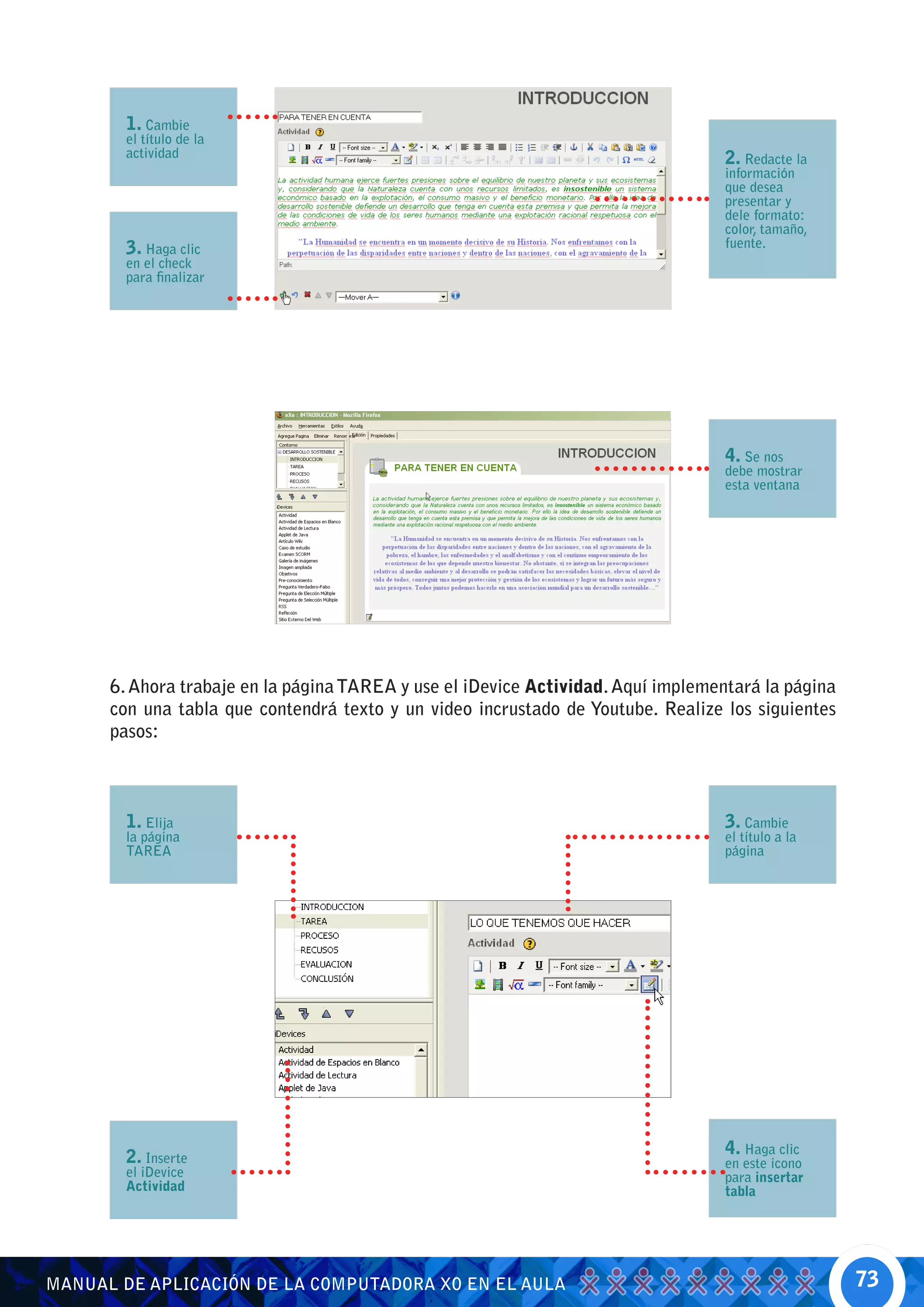 1. Cambie
        el título de la
        actividad                                                                  2. Redacte la
                                                                                   información
                                                                                   que desea
                                                                                   presentar y
                                                                                   dele formato:
                                                                                   color, tamaño,
        3. Haga clic                                                               fuente.
        en el check
        para finalizar




                                                                                   4. Se nos
                                                                                   debe mostrar
                                                                                   esta ventana




      6. Ahora trabaje en la página TAREA y use el iDevice Actividad. Aquí implementará la página
      con una tabla que contendrá texto y un video incrustado de Youtube. Realize los siguientes
      pasos:



        1. Elija                                                                   3. Cambie
        la página                                                                  el título a la
        TAREA                                                                      página




        2. Inserte                                                                 4. Haga clic
                                                                                   en este icono
        el iDevice                                                                 para insertar
        Actividad                                                                  tabla




MANUAL DE APLICACIÓN DE LA COMPUTADORA XO EN EL AULA                                                73
 