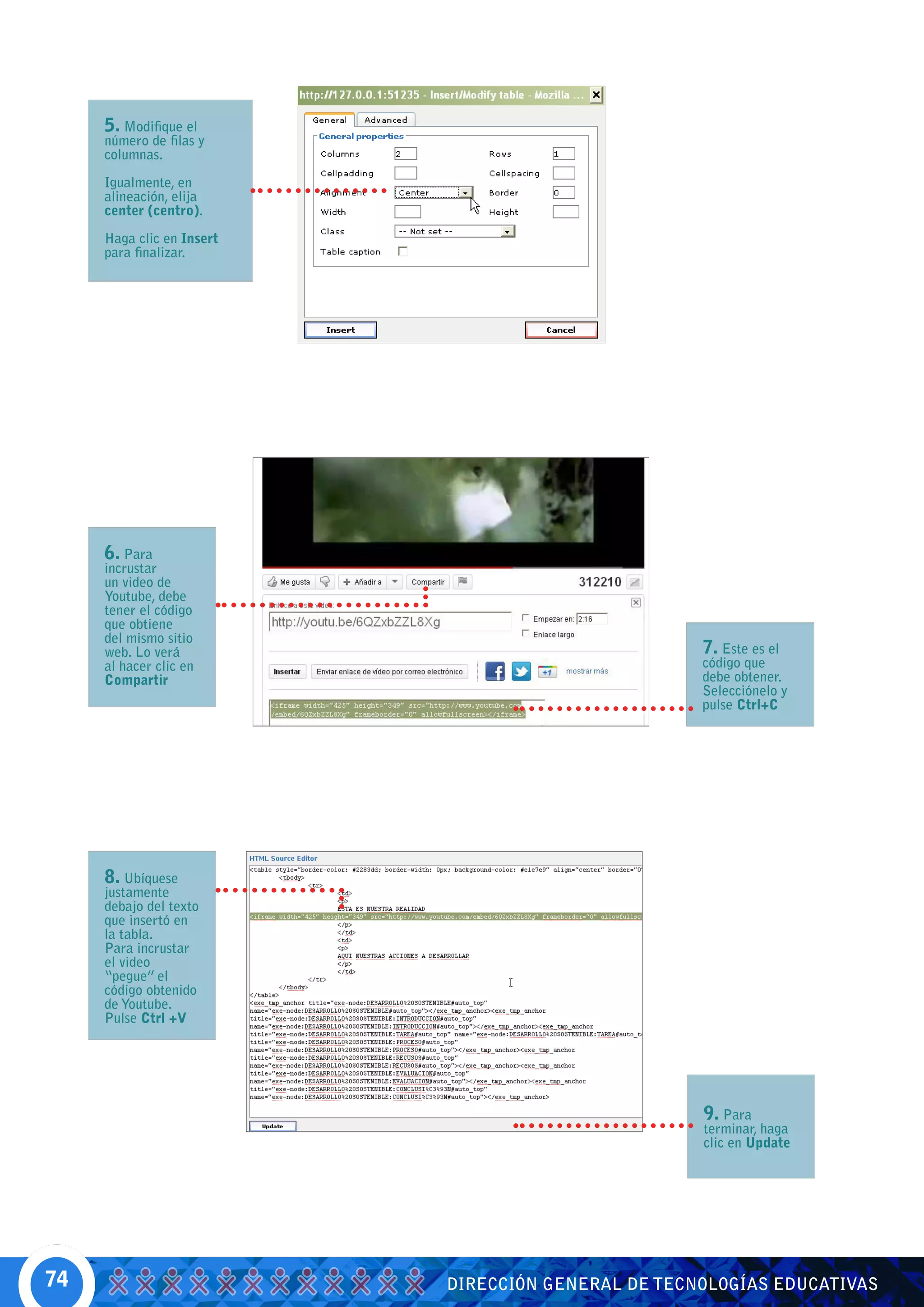 5. Modifique el
     número de filas y
     columnas.

     Igualmente, en
     alineación, elija
     center (centro).

     Haga clic en Insert
     para finalizar.




     6. Para
     incrustar
     un video de
     Youtube, debe
     tener el código
     que obtiene
     del mismo sitio
     web. Lo verá                                   7. Este es el
     al hacer clic en                               código que
     Compartir                                      debe obtener.
                                                    Selecciónelo y
                                                    pulse Ctrl+C




     8. Ubíquese
     justamente
     debajo del texto
     que insertó en
     la tabla.
     Para incrustar
     el video
     “pegue” el
     código obtenido
     de Youtube.
     Pulse Ctrl +V




                                                    9. Para
                                                    terminar, haga
                                                    clic en Update




74                         DIRECCIÓN GENERAL DE TECNOLOGÍAS EDUCATIVAS
 