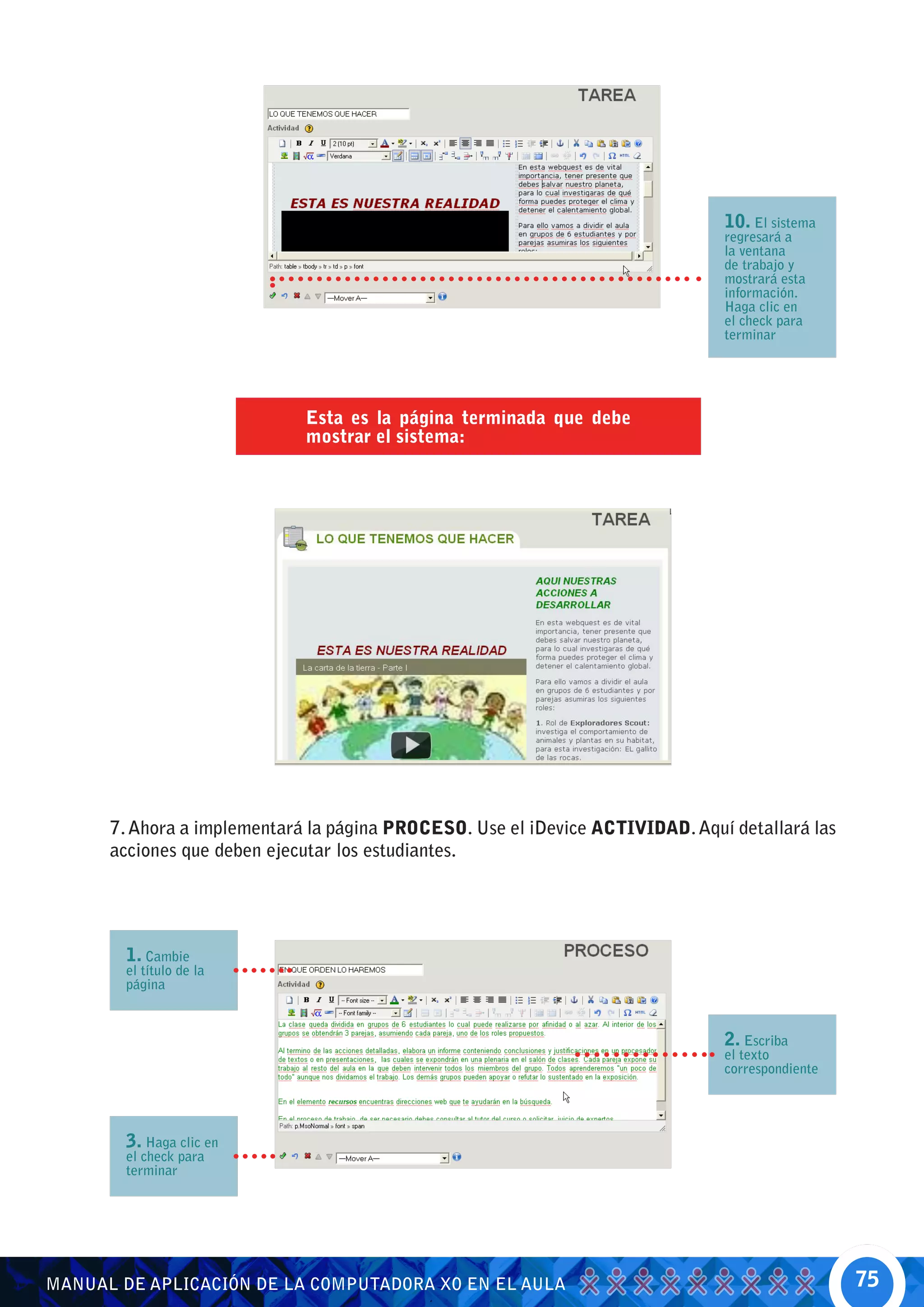 10. El sistema
                                                                               regresará a
                                                                               la ventana
                                                                               de trabajo y
                                                                               mostrará esta
                                                                               información.
                                                                               Haga clic en
                                                                               el check para
                                                                               terminar




                             Esta es la página terminada que debe
                             mostrar el sistema:




      7. Ahora a implementará la página PROCESO. Use el iDevice ACTIVIDAD. Aquí detallará las
      acciones que deben ejecutar los estudiantes.




        1. Cambie
        el título de la
        página



                                                                               2. Escriba
                                                                               el texto
                                                                               correspondiente




        3. Haga clic en
        el check para
        terminar




MANUAL DE APLICACIÓN DE LA COMPUTADORA XO EN EL AULA                                             75
 