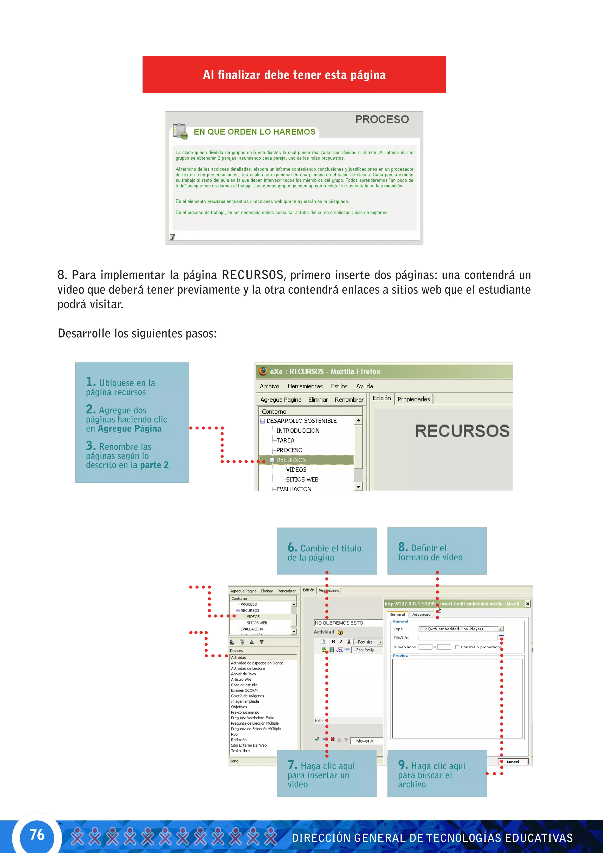 Al finalizar debe tener esta página




     8. Para implementar la página RECURSOS, primero inserte dos páginas: una contendrá un
     video que deberá tener previamente y la otra contendrá enlaces a sitios web que el estudiante
     podrá visitar.

     Desarrolle los siguientes pasos:


          1. Ubíquese en la
          página recursos

          2. Agregue dos
          páginas haciendo clic
          en Agregue Página

          3. Renombre las
          páginas según lo
          descrito en la parte 2




                                                   6. Cambie el título   8. Definir el
                                                   de la página          formato de video




                                                   7. Haga clic aquí     9. Haga clic aquí
                                                   para insertar un      para buscar el
                                                   video                 archivo




76                                                  DIRECCIÓN GENERAL DE TECNOLOGÍAS EDUCATIVAS
 