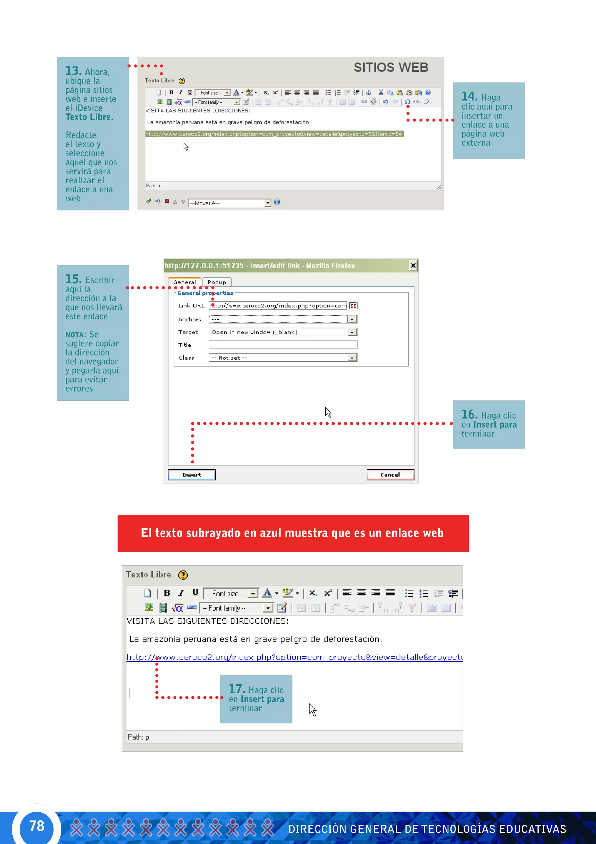 13. Ahora,
     ubique la
     página sitios
     web e inserte                                                                14. Haga
     el iDevice                                                                   clic aquí para
     Texto Libre.                                                                 insertar un
                                                                                  enlace a una
     Redacte                                                                      página web
     el texto y                                                                   externa
     seleccione
     aquel que nos
     servirá para
     realizar el
     enlace a una
     web




     15. Escribir
     aquí la
     dirección a la
     que nos llevará
     este enlace

     NOTA:  Se
     sugiere copiar
     la dirección
     del navegador
     y pegarla aquí
     para evitar
     errores

                                                                                  16. Haga clic
                                                                                  en Insert para
                                                                                  terminar




                       El texto subrayado en azul muestra que es un enlace web




                                       17. Haga clic
                                       en Insert para
                                       terminar




78                                                      DIRECCIÓN GENERAL DE TECNOLOGÍAS EDUCATIVAS
 