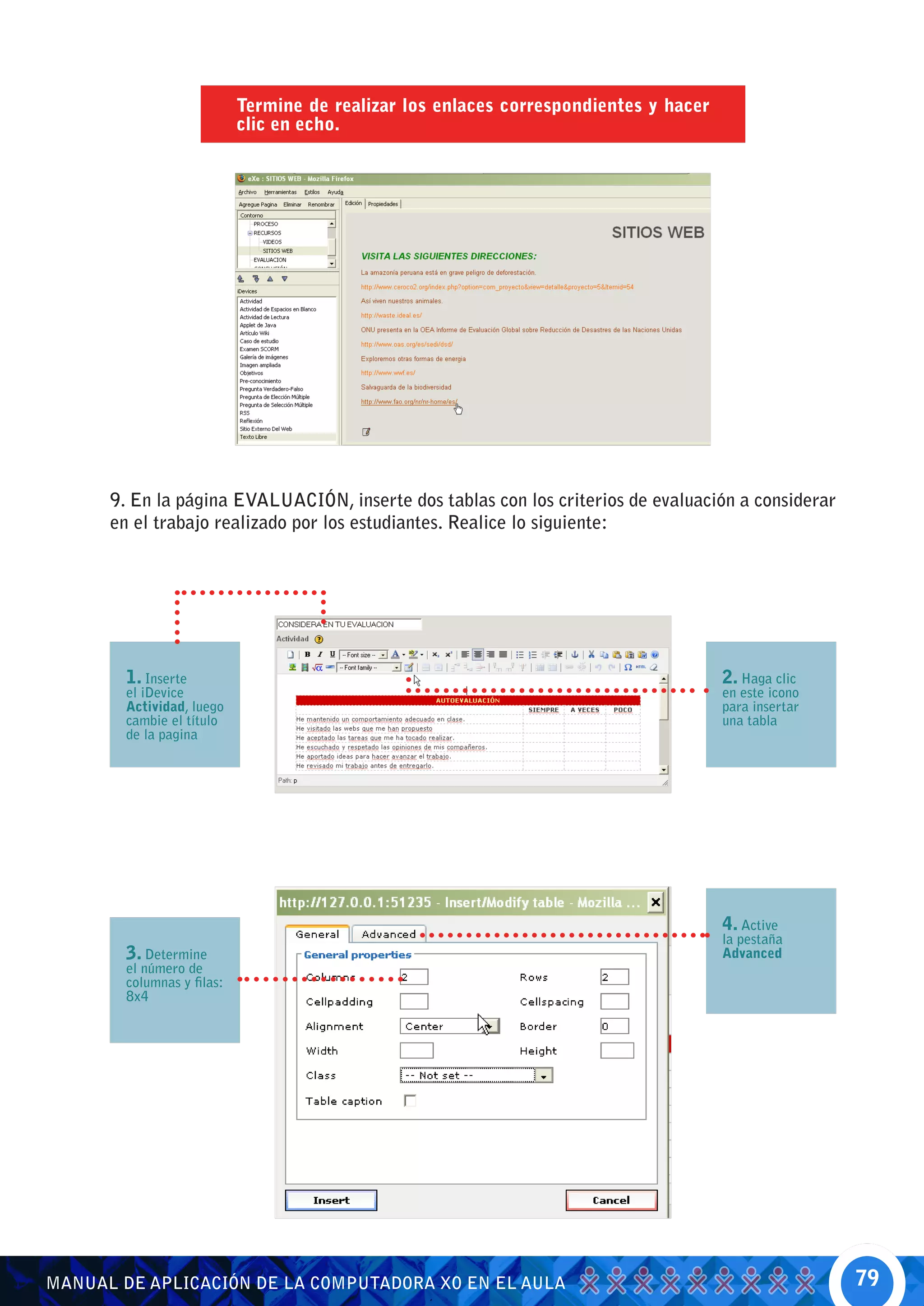 Termine de realizar los enlaces correspondientes y hacer
                            clic en echo.




      9. En la página EVALUACIÓN, inserte dos tablas con los criterios de evaluación a considerar
      en el trabajo realizado por los estudiantes. Realice lo siguiente:




        1. Inserte                                                                     2. Haga clic
        el iDevice                                                                     en este icono
        Actividad, luego                                                               para insertar
        cambie el título                                                               una tabla
        de la pagina




                                                                                       4. Active
                                                                                       la pestaña
        3. Determine                                                                   Advanced
        el número de
        columnas y filas:
        8x4




MANUAL DE APLICACIÓN DE LA COMPUTADORA XO EN EL AULA                                                   79
 