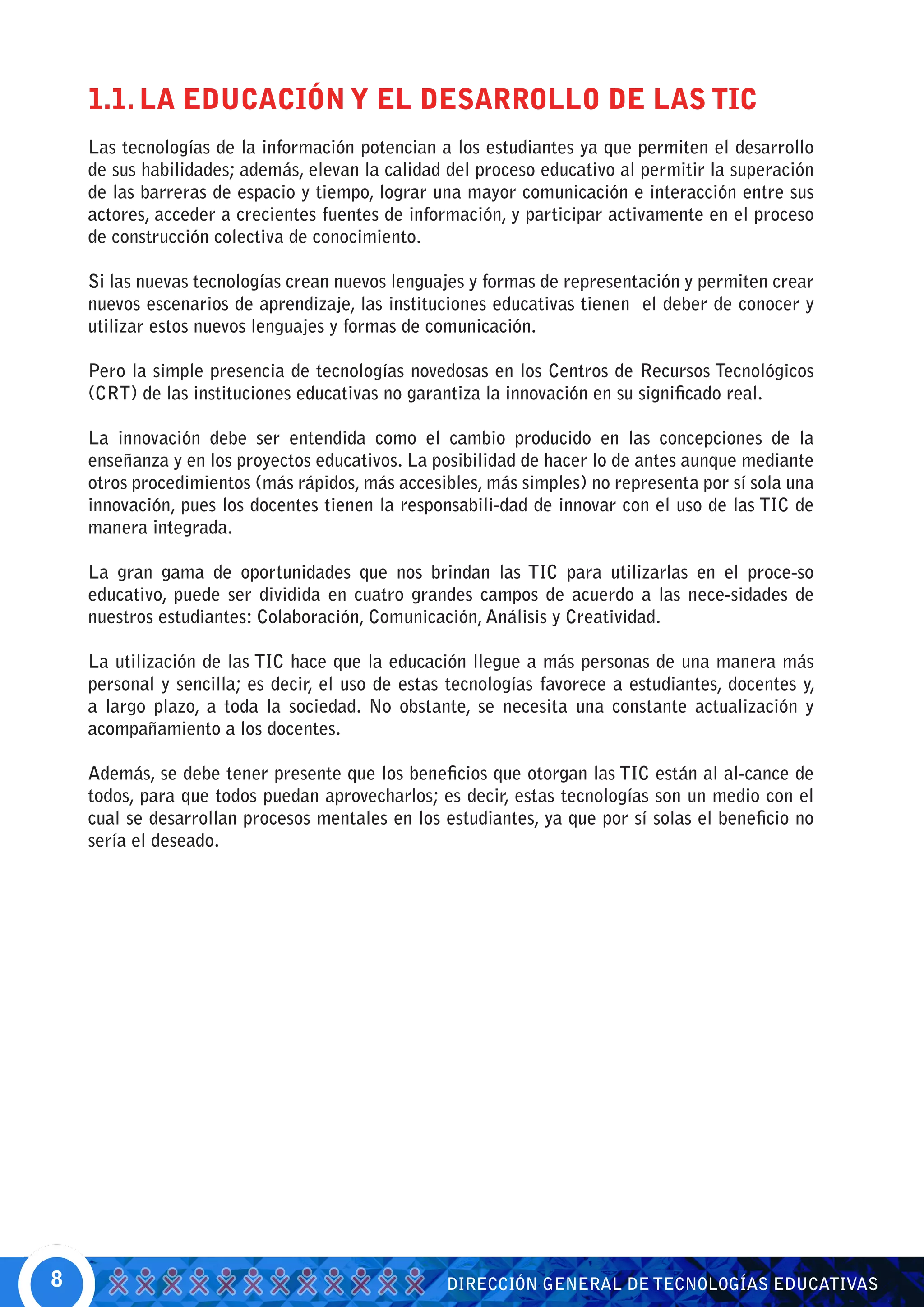 1.1. LA EDUCACIÓN Y EL DESARROLLO DE LAS TIC
    Las tecnologías de la información potencian a los estudiantes ya que permiten el desarrollo
    de sus habilidades; además, elevan la calidad del proceso educativo al permitir la superación
    de las barreras de espacio y tiempo, lograr una mayor comunicación e interacción entre sus
    actores, acceder a crecientes fuentes de información, y participar activamente en el proceso
    de construcción colectiva de conocimiento.

    Si las nuevas tecnologías crean nuevos lenguajes y formas de representación y permiten crear
    nuevos escenarios de aprendizaje, las instituciones educativas tienen el deber de conocer y
    utilizar estos nuevos lenguajes y formas de comunicación.

    Pero la simple presencia de tecnologías novedosas en los Centros de Recursos Tecnológicos
    (CRT) de las instituciones educativas no garantiza la innovación en su significado real.

    La innovación debe ser entendida como el cambio producido en las concepciones de la
    enseñanza y en los proyectos educativos. La posibilidad de hacer lo de antes aunque mediante
    otros procedimientos (más rápidos, más accesibles, más simples) no representa por sí sola una
    innovación, pues los docentes tienen la responsabili-dad de innovar con el uso de las TIC de
    manera integrada.

    La gran gama de oportunidades que nos brindan las TIC para utilizarlas en el proce-so
    educativo, puede ser dividida en cuatro grandes campos de acuerdo a las nece-sidades de
    nuestros estudiantes: Colaboración, Comunicación, Análisis y Creatividad.

    La utilización de las TIC hace que la educación llegue a más personas de una manera más
    personal y sencilla; es decir, el uso de estas tecnologías favorece a estudiantes, docentes y,
    a largo plazo, a toda la sociedad. No obstante, se necesita una constante actualización y
    acompañamiento a los docentes.

    Además, se debe tener presente que los beneficios que otorgan las TIC están al al-cance de
    todos, para que todos puedan aprovecharlos; es decir, estas tecnologías son un medio con el
    cual se desarrollan procesos mentales en los estudiantes, ya que por sí solas el beneficio no
    sería el deseado.




8                                                 DIRECCIÓN GENERAL DE TECNOLOGÍAS EDUCATIVAS
 