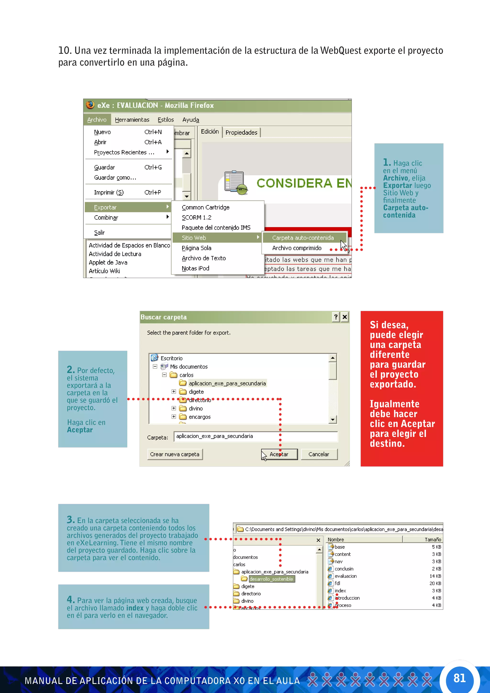 10. Una vez terminada la implementación de la estructura de la WebQuest exporte el proyecto
      para convertirlo en una página.




                                                                                  1. Haga clic
                                                                                  en el menú
                                                                                  Archivo, elija
                                                                                  Exportar luego
                                                                                  Sitio Web y
                                                                                  finalmente
                                                                                  Carpeta auto-
                                                                                  contenida




                                                                               Si desea,
                                                                               puede elegir
                                                                               una carpeta
                                                                               diferente
                                                                               para guardar
        2. Por defecto,                                                        el proyecto
        el sistema
        exportará a la                                                         exportado.
        carpeta en la
        que se guardó el
        proyecto.                                                              Igualmente
                                                                               debe hacer
        Haga clic en                                                           clic en Aceptar
        Aceptar
                                                                               para elegir el
                                                                               destino.




        3. En la carpeta seleccionada se ha
        creado una carpeta conteniendo todos los
        archivos generados del proyecto trabajado
        en eXeLearning. Tiene el mismo nombre
        del proyecto guardado. Haga clic sobre la
        carpeta para ver el contenido.




        4. Para ver la página web creada, busque
        el archivo llamado index y haga doble clic
        en él para verlo en el navegador.




MANUAL DE APLICACIÓN DE LA COMPUTADORA XO EN EL AULA                                                81
 
