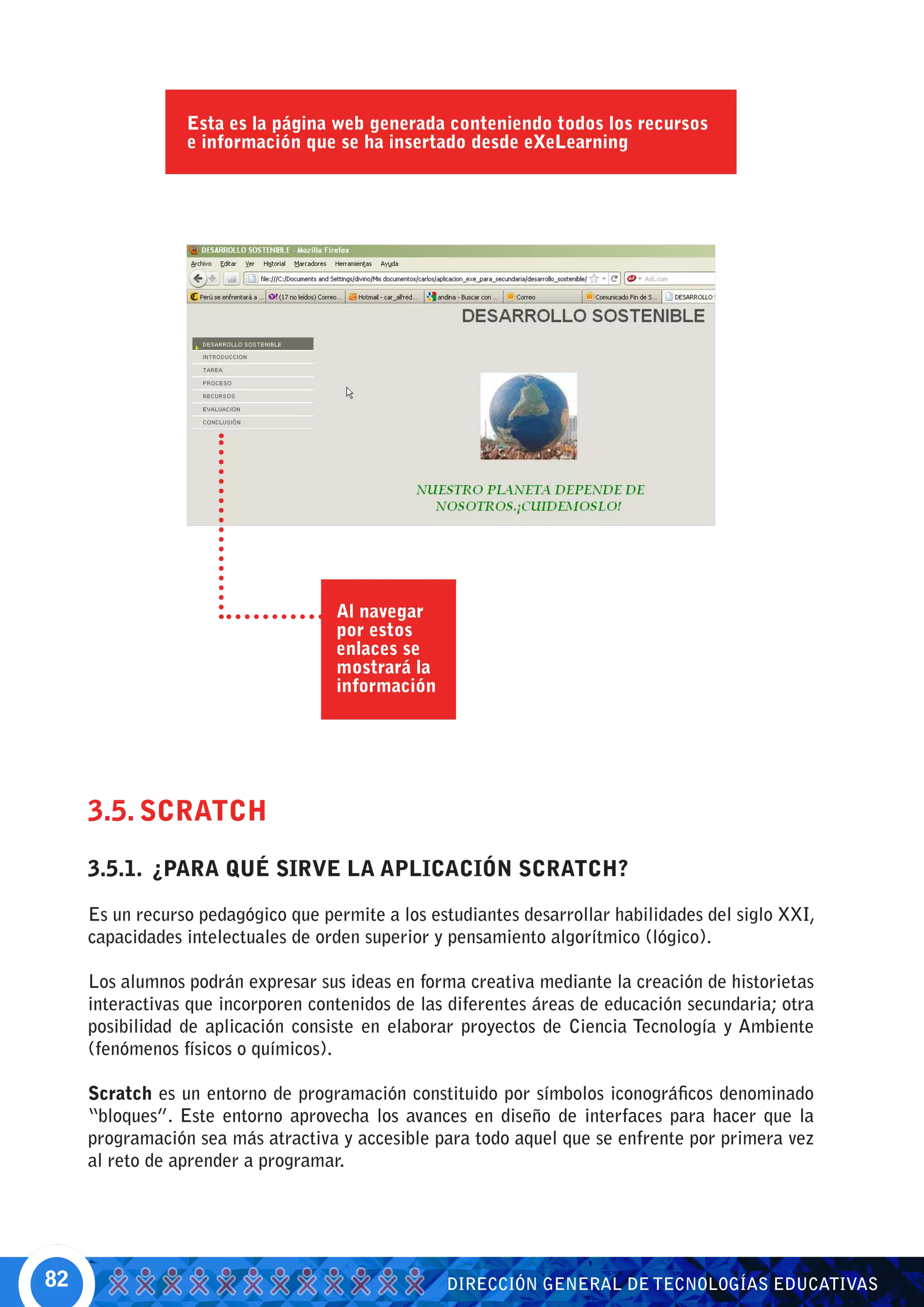 Esta es la página web generada conteniendo todos los recursos
                 e información que se ha insertado desde eXeLearning




                                    Al navegar
                                    por estos
                                    enlaces se
                                    mostrará la
                                    información




     3.5. SCRATCH
     3.5.1. ¿PARA QUÉ SIRVE LA APLICACIÓN SCRATCH?

     Es un recurso pedagógico que permite a los estudiantes desarrollar habilidades del siglo XXI,
     capacidades intelectuales de orden superior y pensamiento algorítmico (lógico).

     Los alumnos podrán expresar sus ideas en forma creativa mediante la creación de historietas
     interactivas que incorporen contenidos de las diferentes áreas de educación secundaria; otra
     posibilidad de aplicación consiste en elaborar proyectos de Ciencia Tecnología y Ambiente
     (fenómenos físicos o químicos).

     Scratch es un entorno de programación constituido por símbolos iconográficos denominado
     “bloques”. Este entorno aprovecha los avances en diseño de interfaces para hacer que la
     programación sea más atractiva y accesible para todo aquel que se enfrente por primera vez
     al reto de aprender a programar.




82                                                DIRECCIÓN GENERAL DE TECNOLOGÍAS EDUCATIVAS
 