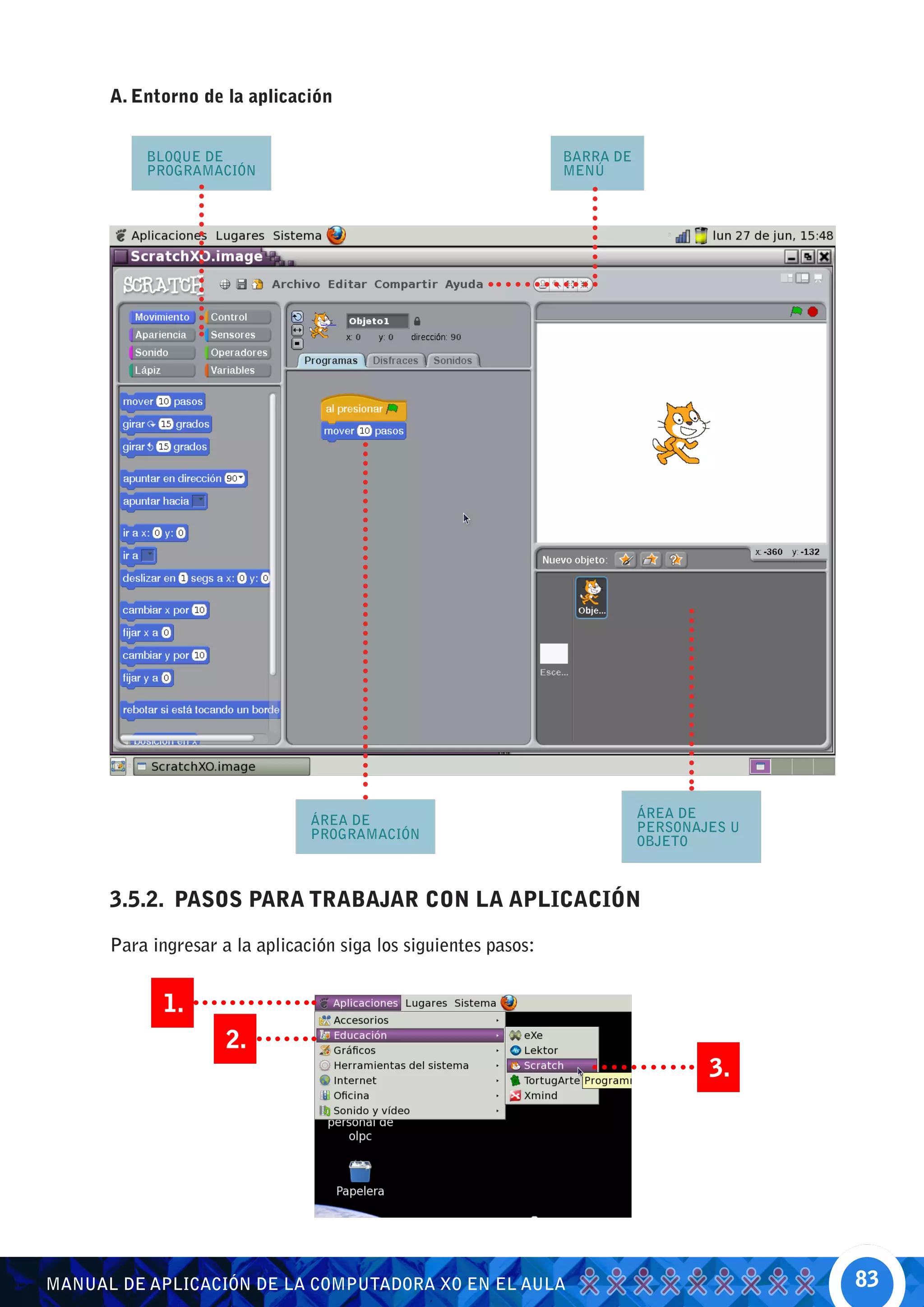 A. Entorno de la aplicación


          BLOQUE DE                                              BARRA DE
          PROGRAMACIÓN                                           MENÚ




                                                                            ÁREA DE
                                ÁREA DE                                     PERSONAJES U
                                PROGRAMACIÓN                                OBJETO



      3.5.2. PASOS PARA TRABAJAR CON LA APLICACIÓN

      Para ingresar a la aplicación siga los siguientes pasos:


             1.
                     2.
                                                                                    3.




MANUAL DE APLICACIÓN DE LA COMPUTADORA XO EN EL AULA                                       83
 