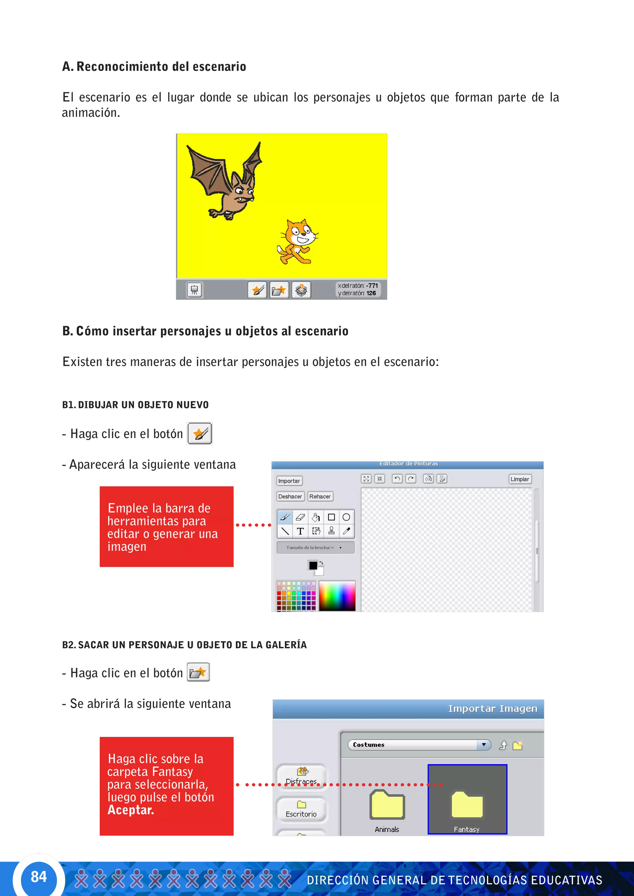 A. Reconocimiento del escenario

     El escenario es el lugar donde se ubican los personajes u objetos que forman parte de la
     animación.




     B. Cómo insertar personajes u objetos al escenario

     Existen tres maneras de insertar personajes u objetos en el escenario:


     B1. DIBUJAR UN OBJETO NUEVO


     - Haga clic en el botón

     - Aparecerá la siguiente ventana


             Emplee la barra de
             herramientas para
             editar o generar una
             imagen




     B2. SACAR UN PERSONAJE U OBJETO DE LA GALERÍA


     - Haga clic en el botón

     - Se abrirá la siguiente ventana



             Haga clic sobre la
             carpeta Fantasy
             para seleccionarla,
             luego pulse el botón
             Aceptar.




84                                                DIRECCIÓN GENERAL DE TECNOLOGÍAS EDUCATIVAS
 