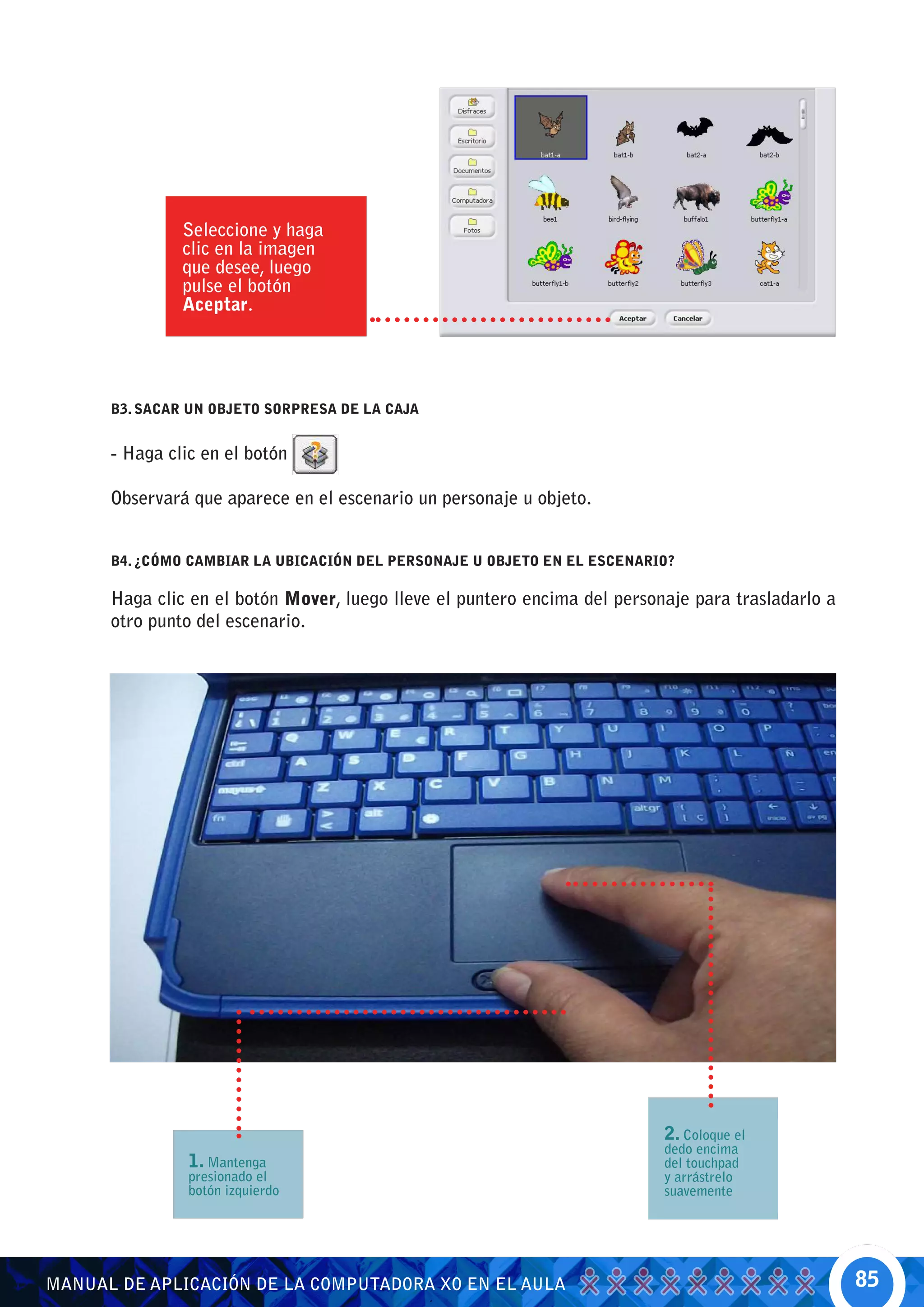Seleccione y haga
               clic en la imagen
               que desee, luego
               pulse el botón
               Aceptar.




      B3. SACAR UN OBJETO SORPRESA DE LA CAJA


      - Haga clic en el botón

      Observará que aparece en el escenario un personaje u objeto.


      B4. ¿CÓMO CAMBIAR LA UBICACIÓN DEL PERSONAJE U OBJETO EN EL ESCENARIO?

      Haga clic en el botón Mover, luego lleve el puntero encima del personaje para trasladarlo a
      otro punto del escenario.




                                                                           2. Coloque el
                                                                           dedo encima
                1. Mantenga                                                del touchpad
                presionado el                                              y arrástrelo
                botón izquierdo                                            suavemente




MANUAL DE APLICACIÓN DE LA COMPUTADORA XO EN EL AULA                                                85
 