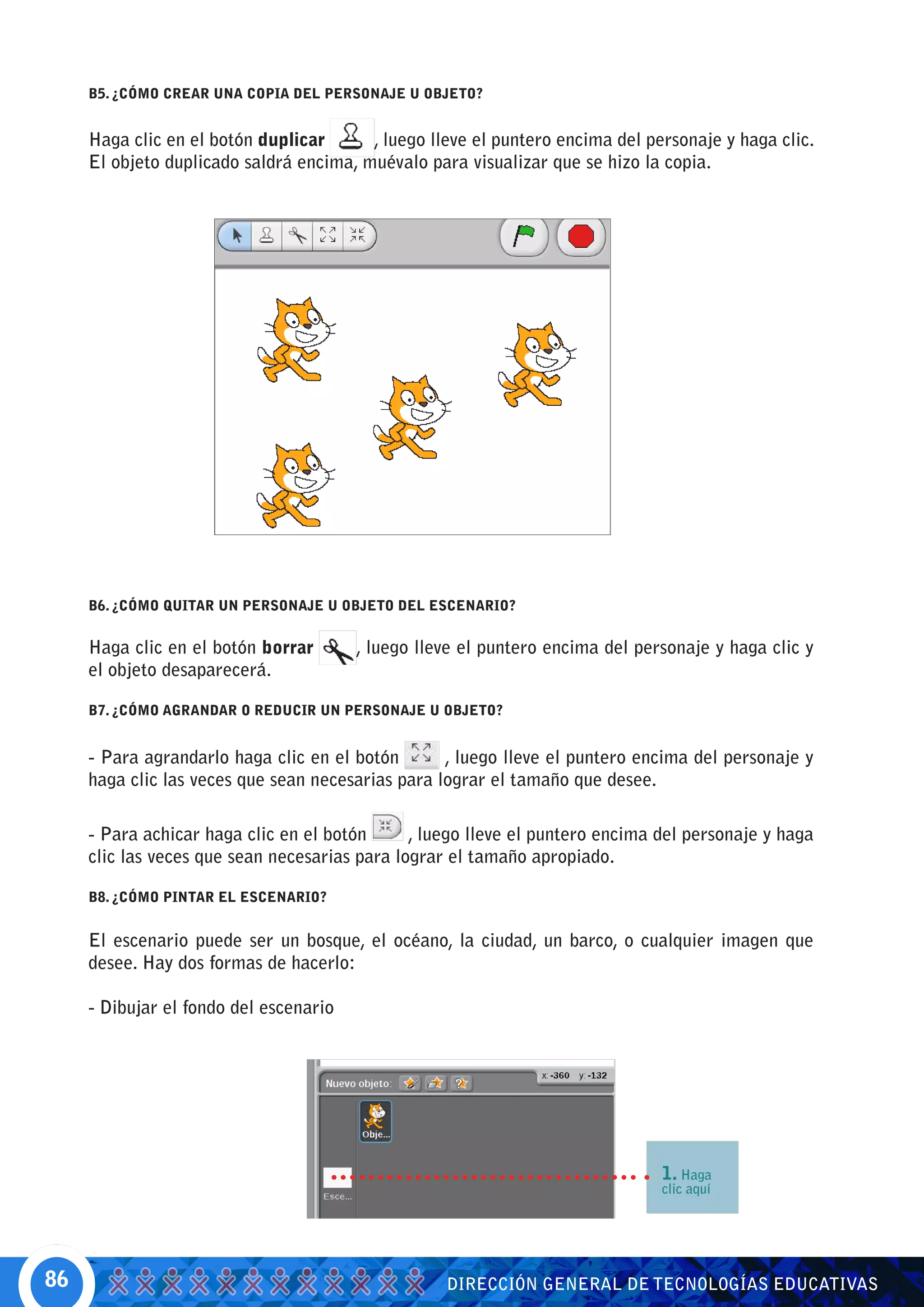 B5. ¿CÓMO CREAR UNA COPIA DEL PERSONAJE U OBJETO?


     Haga clic en el botón duplicar      , luego lleve el puntero encima del personaje y haga clic.
     El objeto duplicado saldrá encima, muévalo para visualizar que se hizo la copia.




     B6. ¿CÓMO QUITAR UN PERSONAJE U OBJETO DEL ESCENARIO?


     Haga clic en el botón borrar       , luego lleve el puntero encima del personaje y haga clic y
     el objeto desaparecerá.

     B7. ¿CÓMO AGRANDAR O REDUCIR UN PERSONAJE U OBJETO?


     - Para agrandarlo haga clic en el botón       , luego lleve el puntero encima del personaje y
     haga clic las veces que sean necesarias para lograr el tamaño que desee.

     - Para achicar haga clic en el botón      , luego lleve el puntero encima del personaje y haga
     clic las veces que sean necesarias para lograr el tamaño apropiado.

     B8. ¿CÓMO PINTAR EL ESCENARIO?


     El escenario puede ser un bosque, el océano, la ciudad, un barco, o cualquier imagen que
     desee. Hay dos formas de hacerlo:

     - Dibujar el fondo del escenario




                                                                               1. Haga
                                                                               clic aquí




86                                                 DIRECCIÓN GENERAL DE TECNOLOGÍAS EDUCATIVAS
 