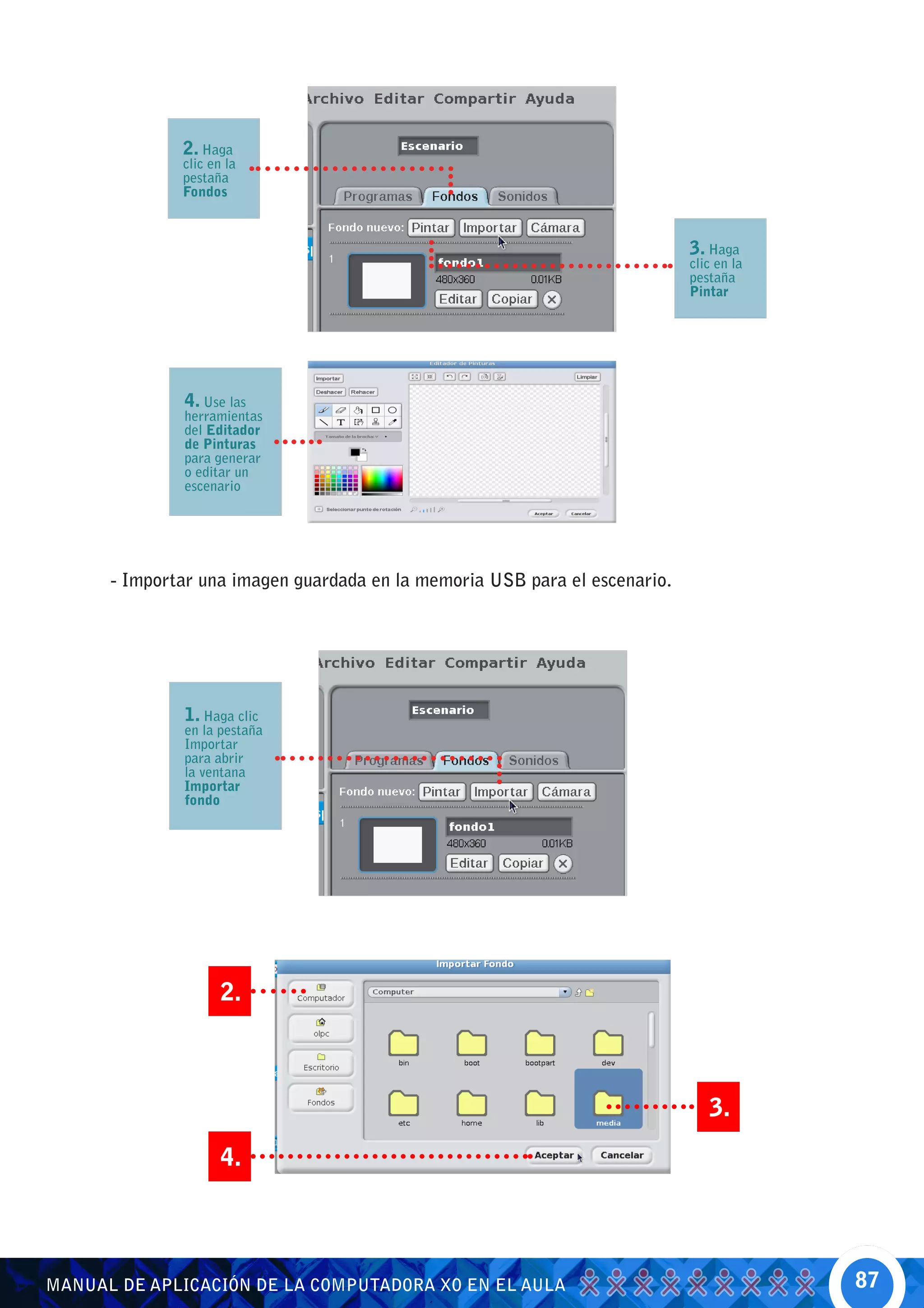 2. Haga
              clic en la
              pestaña
              Fondos



                                                                            3. Haga
                                                                            clic en la
                                                                            pestaña
                                                                            Pintar




              4. Use las
              herramientas
              del Editador
              de Pinturas
              para generar
              o editar un
              escenario




      - Importar una imagen guardada en la memoria USB para el escenario.




              1. Haga clic
              en la pestaña
              Importar
              para abrir
              la ventana
              Importar
              fondo




                     2.



                                                                               3.
                     4.




MANUAL DE APLICACIÓN DE LA COMPUTADORA XO EN EL AULA                                     87
 