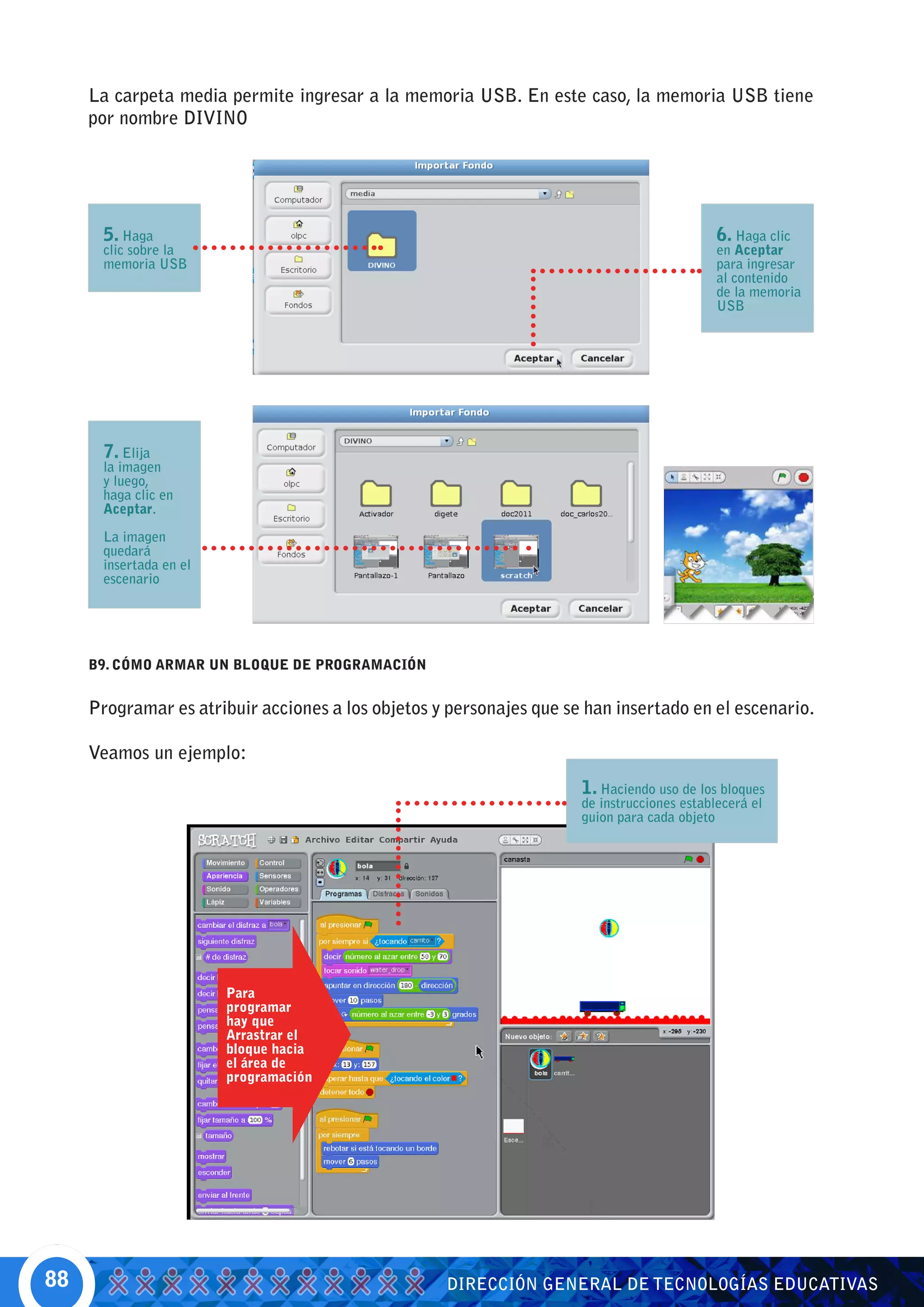 La carpeta media permite ingresar a la memoria USB. En este caso, la memoria USB tiene
     por nombre DIVINO




      5. Haga                                                                               6. Haga clic
      clic sobre la                                                                         en Aceptar
      memoria USB                                                                           para ingresar
                                                                                            al contenido
                                                                                            de la memoria
                                                                                            USB




      7. Elija
      la imagen
      y luego,
      haga clic en
      Aceptar.

      La imagen
      quedará
      insertada en el
      escenario




     B9. CÓMO ARMAR UN BLOQUE DE PROGRAMACIÓN


     Programar es atribuir acciones a los objetos y personajes que se han insertado en el escenario.

     Veamos un ejemplo:
                                                                     1. Haciendo uso de los bloques
                                                                     de instrucciones establecerá el
                                                                     guion para cada objeto




                        Para
                        programar
                        hay que
                        Arrastrar el
                        bloque hacia
                        el área de
                        programación




88                                                 DIRECCIÓN GENERAL DE TECNOLOGÍAS EDUCATIVAS
 