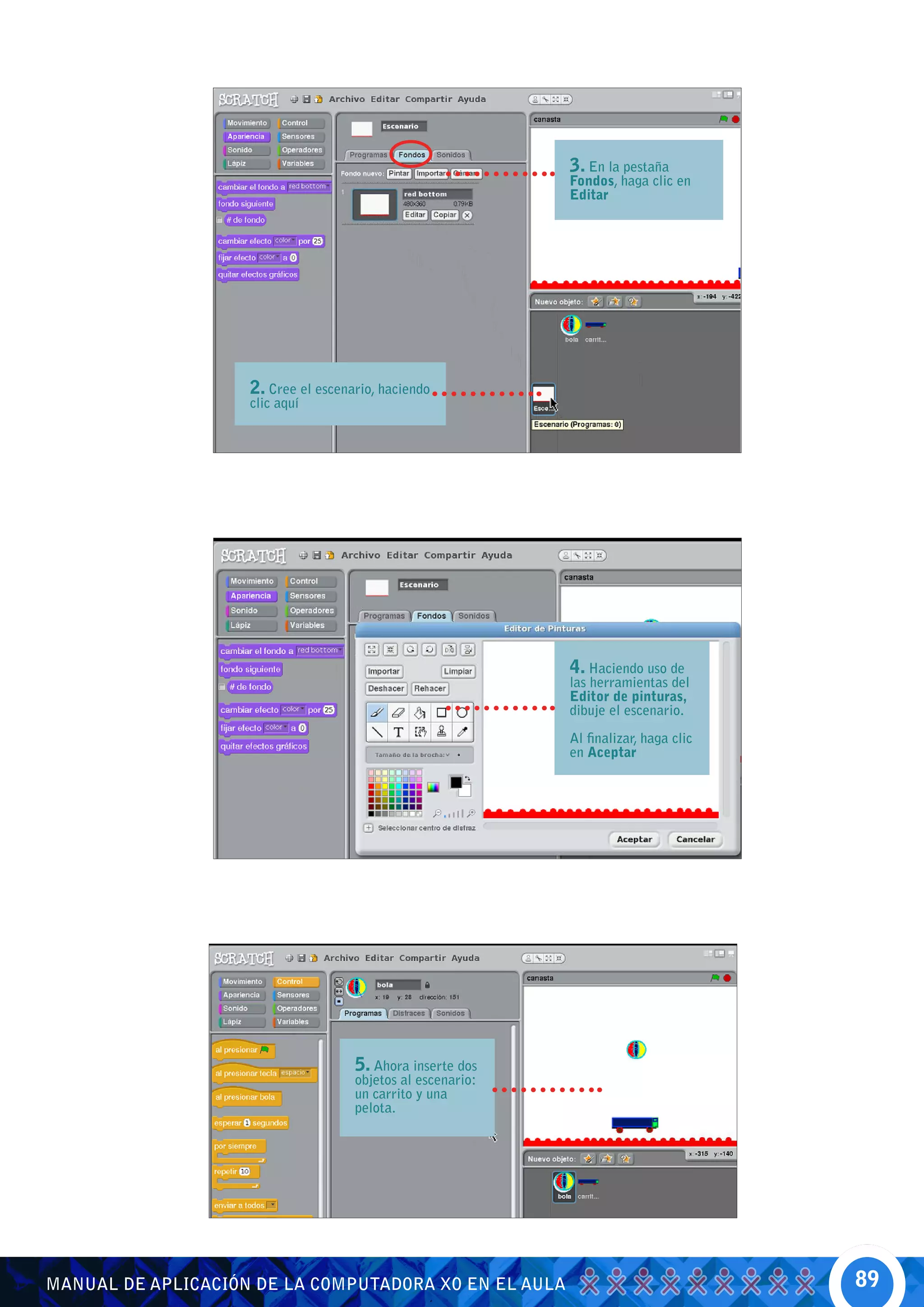 3. En la pestaña
                                                             Fondos, haga clic en
                                                             Editar




                    2. Cree el escenario, haciendo
                    clic aquí




                                                             4. Haciendo uso de
                                                             las herramientas del
                                                             Editor de pinturas,
                                                             dibuje el escenario.

                                                             Al finalizar, haga clic
                                                             en Aceptar




                                     5. Ahora inserte dos
                                     objetos al escenario:
                                     un carrito y una
                                     pelota.




MANUAL DE APLICACIÓN DE LA COMPUTADORA XO EN EL AULA                                   89
 