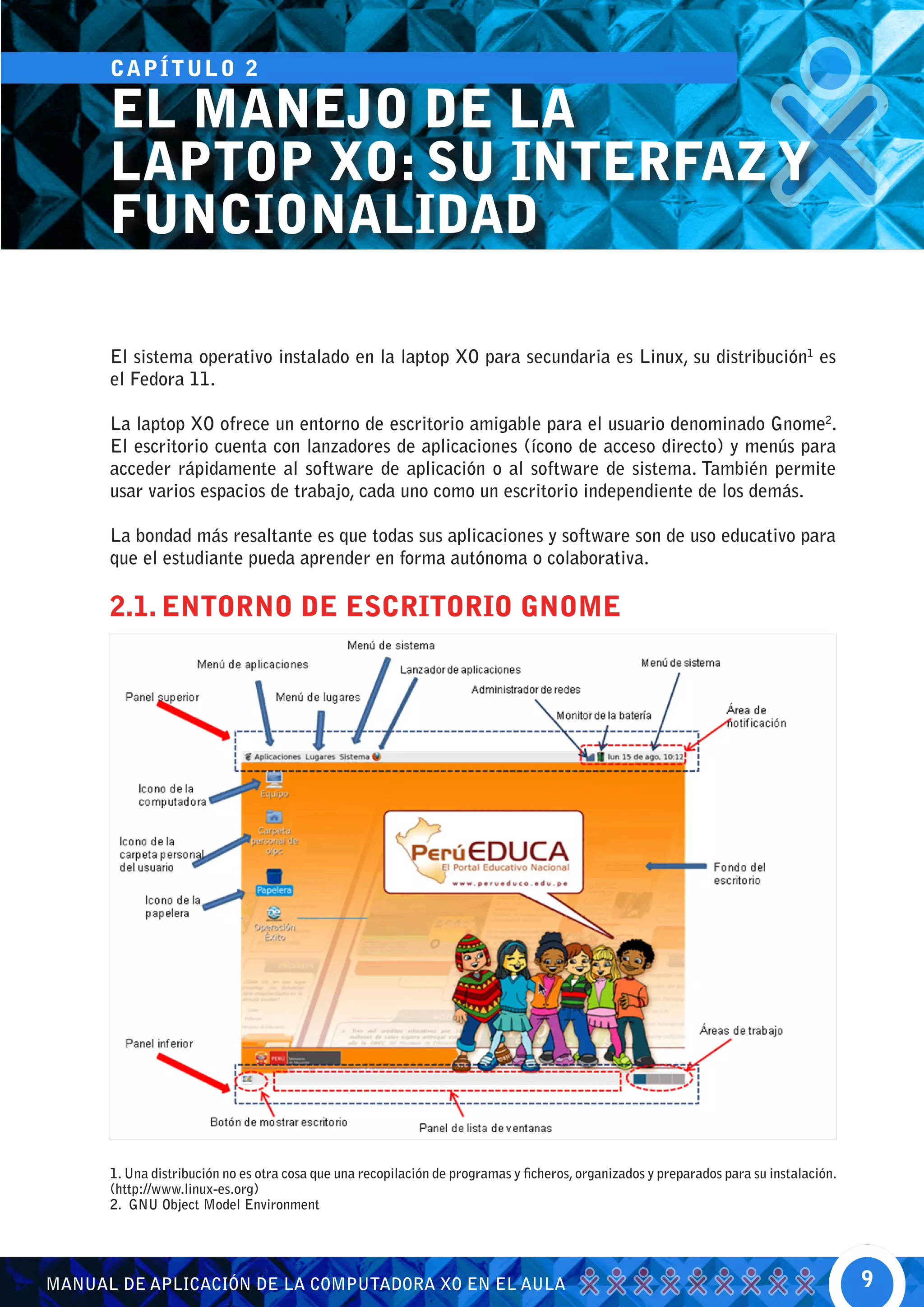 CA P Í T U L O 2

      EL MANEJO DE LA
      LAPTOP XO: SU INTERFAZ Y
      FUNCIONALIDAD

      El sistema operativo instalado en la laptop XO para secundaria es Linux, su distribución1 es
      el Fedora 11.

      La laptop XO ofrece un entorno de escritorio amigable para el usuario denominado Gnome2.
      El escritorio cuenta con lanzadores de aplicaciones (ícono de acceso directo) y menús para
      acceder rápidamente al software de aplicación o al software de sistema. También permite
      usar varios espacios de trabajo, cada uno como un escritorio independiente de los demás.

      La bondad más resaltante es que todas sus aplicaciones y software son de uso educativo para
      que el estudiante pueda aprender en forma autónoma o colaborativa.

      2.1. ENTORNO DE ESCRITORIO GNOME




      1. Una distribución no es otra cosa que una recopilación de programas y ficheros, organizados y preparados para su instalación.
      (http://www.linux-es.org)
      2. GNU Object Model Environment




MANUAL DE APLICACIÓN DE LA COMPUTADORA XO EN EL AULA                                                                                    9
 