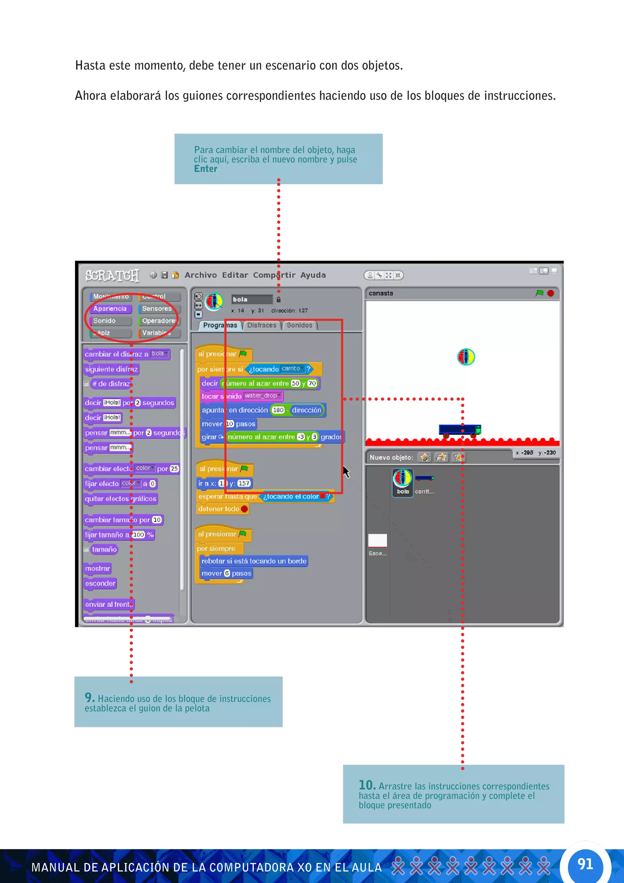Hasta este momento, debe tener un escenario con dos objetos.

      Ahora elaborará los guiones correspondientes haciendo uso de los bloques de instrucciones.



                                  Para cambiar el nombre del objeto, haga
                                  clic aquí, escriba el nuevo nombre y pulse
                                  Enter




       9. Haciendo uso de los bloque de instrucciones
       establezca el guion de la pelota




                                                                               10. Arrastre las instrucciones correspondientes
                                                                               hasta el área de programación y complete el
                                                                               bloque presentado




MANUAL DE APLICACIÓN DE LA COMPUTADORA XO EN EL AULA                                                                             91
 
