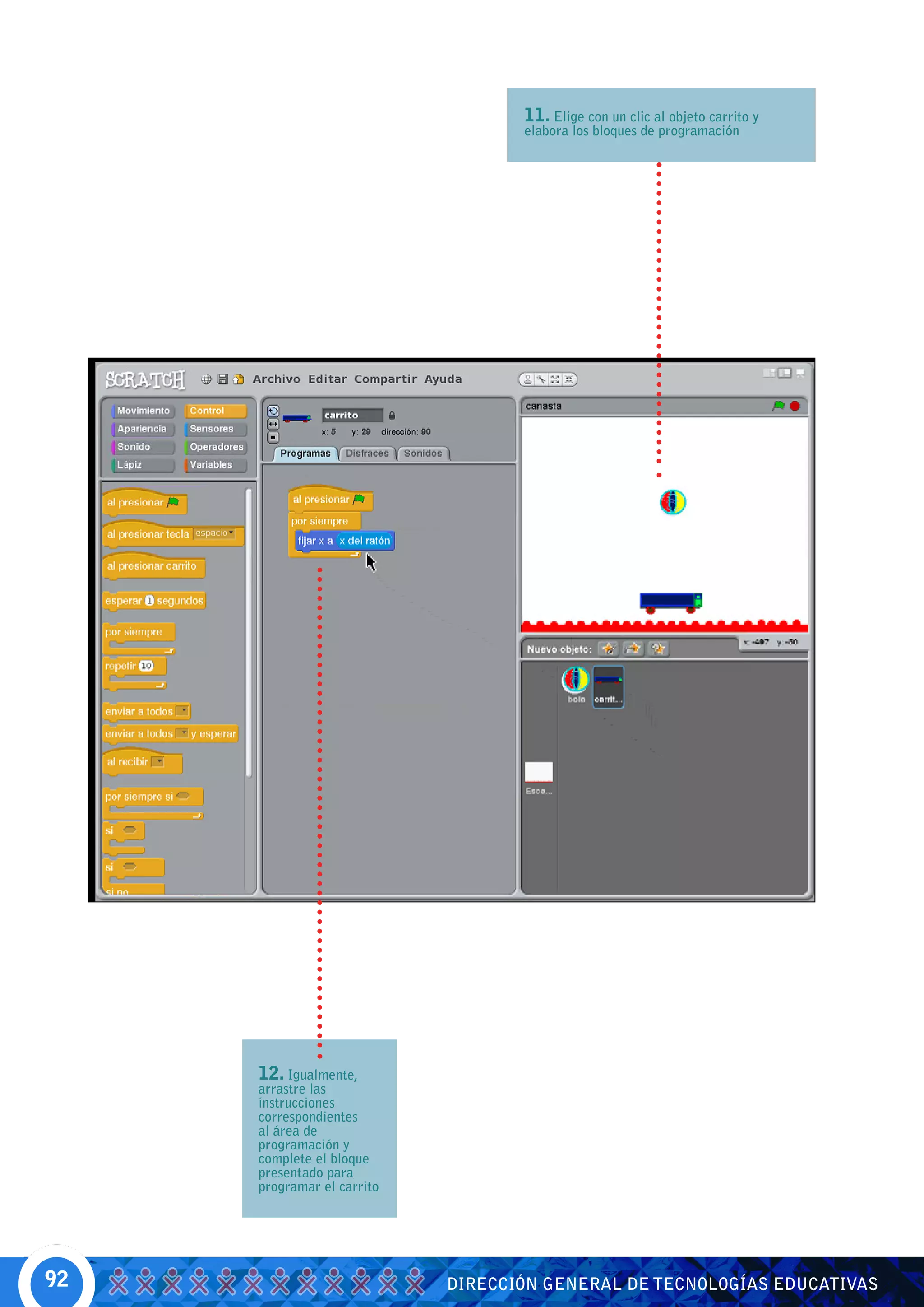 11. Elige con un clic al objeto carrito y
                                   elabora los bloques de programación




     12. Igualmente,
     arrastre las
     instrucciones
     correspondientes
     al área de
     programación y
     complete el bloque
     presentado para
     programar el carrito




92                          DIRECCIÓN GENERAL DE TECNOLOGÍAS EDUCATIVAS
 