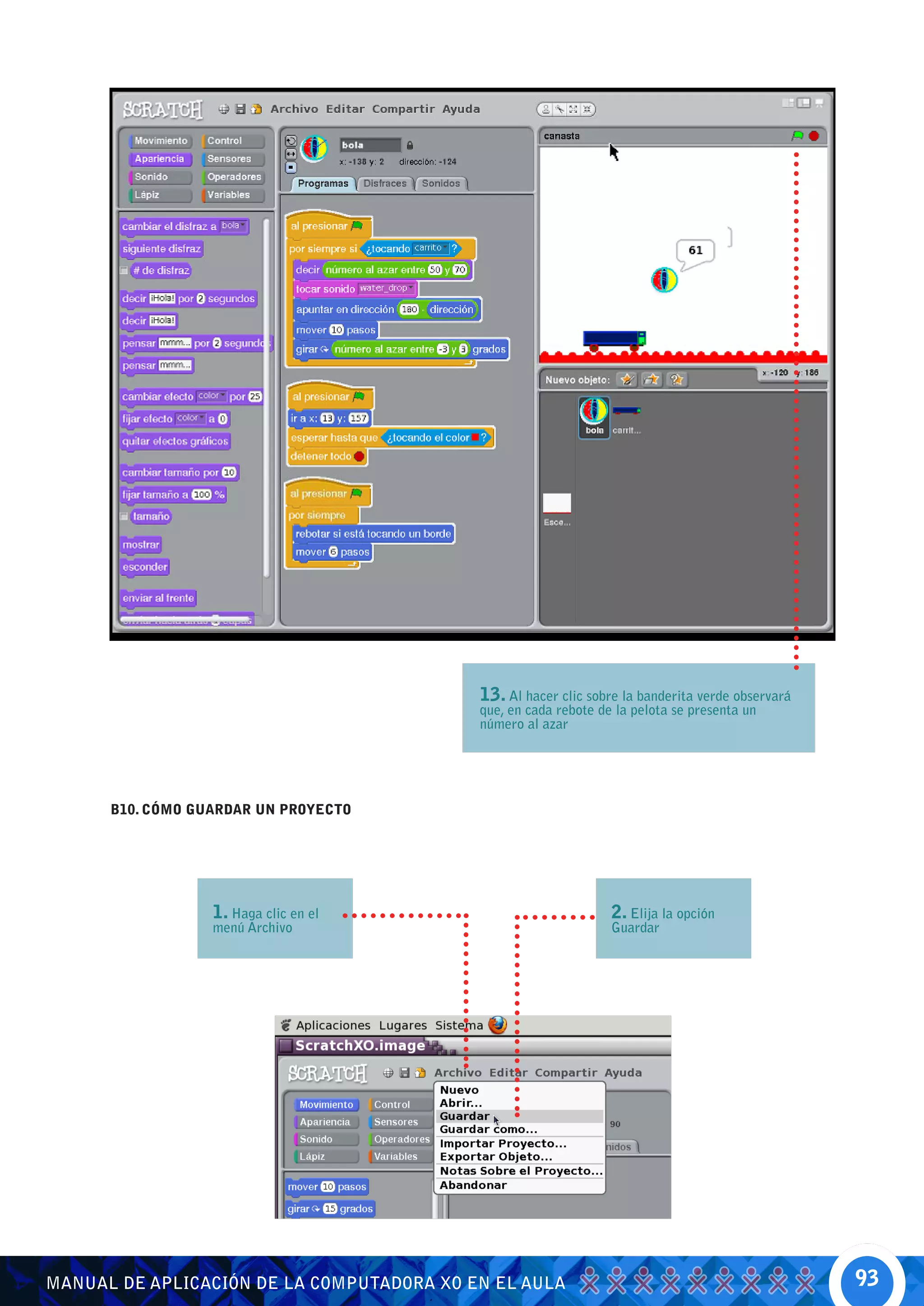 13. Al hacer clic sobre la banderita verde observará
                                           que, en cada rebote de la pelota se presenta un
                                           número al azar




      B10. CÓMO GUARDAR UN PROYECTO




                  1. Haga clic en el                             2. Elija la opción
                  menú Archivo                                   Guardar




MANUAL DE APLICACIÓN DE LA COMPUTADORA XO EN EL AULA                                              93
 