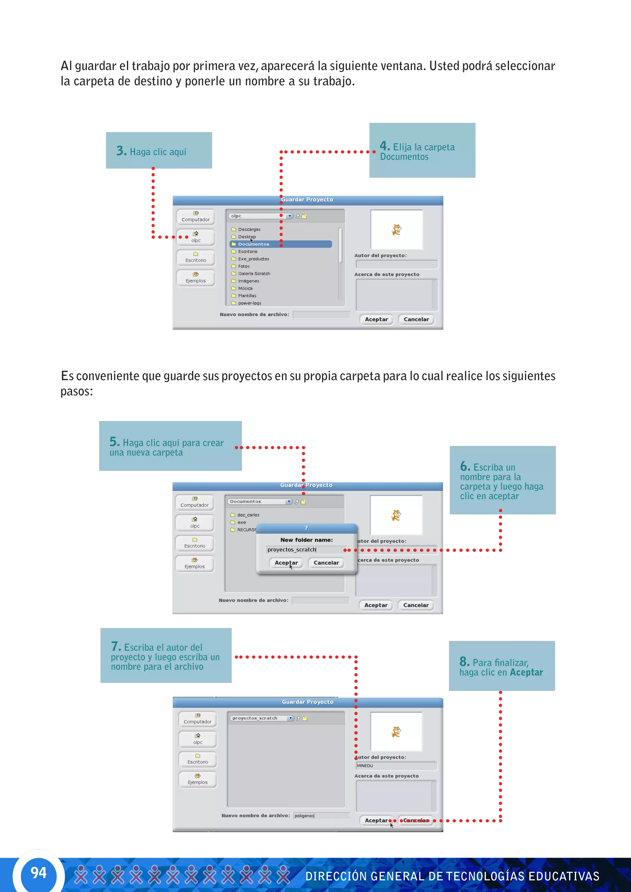 Al guardar el trabajo por primera vez, aparecerá la siguiente ventana. Usted podrá seleccionar
     la carpeta de destino y ponerle un nombre a su trabajo.




               3. Haga clic aquí                                  4. Elija la carpeta
                                                                  Documentos




     Es conveniente que guarde sus proyectos en su propia carpeta para lo cual realice los siguientes
     pasos:


              5. Haga clic aquí para crear
              una nueva carpeta
                                                                                        6. Escriba un
                                                                                        nombre para la
                                                                                        carpeta y luego haga
                                                                                        clic en aceptar




              7. Escriba el autor del
              proyecto y luego escriba un
              nombre para el archivo                                                    8. Para finalizar,
                                                                                        haga clic en Aceptar




94                                                  DIRECCIÓN GENERAL DE TECNOLOGÍAS EDUCATIVAS
 