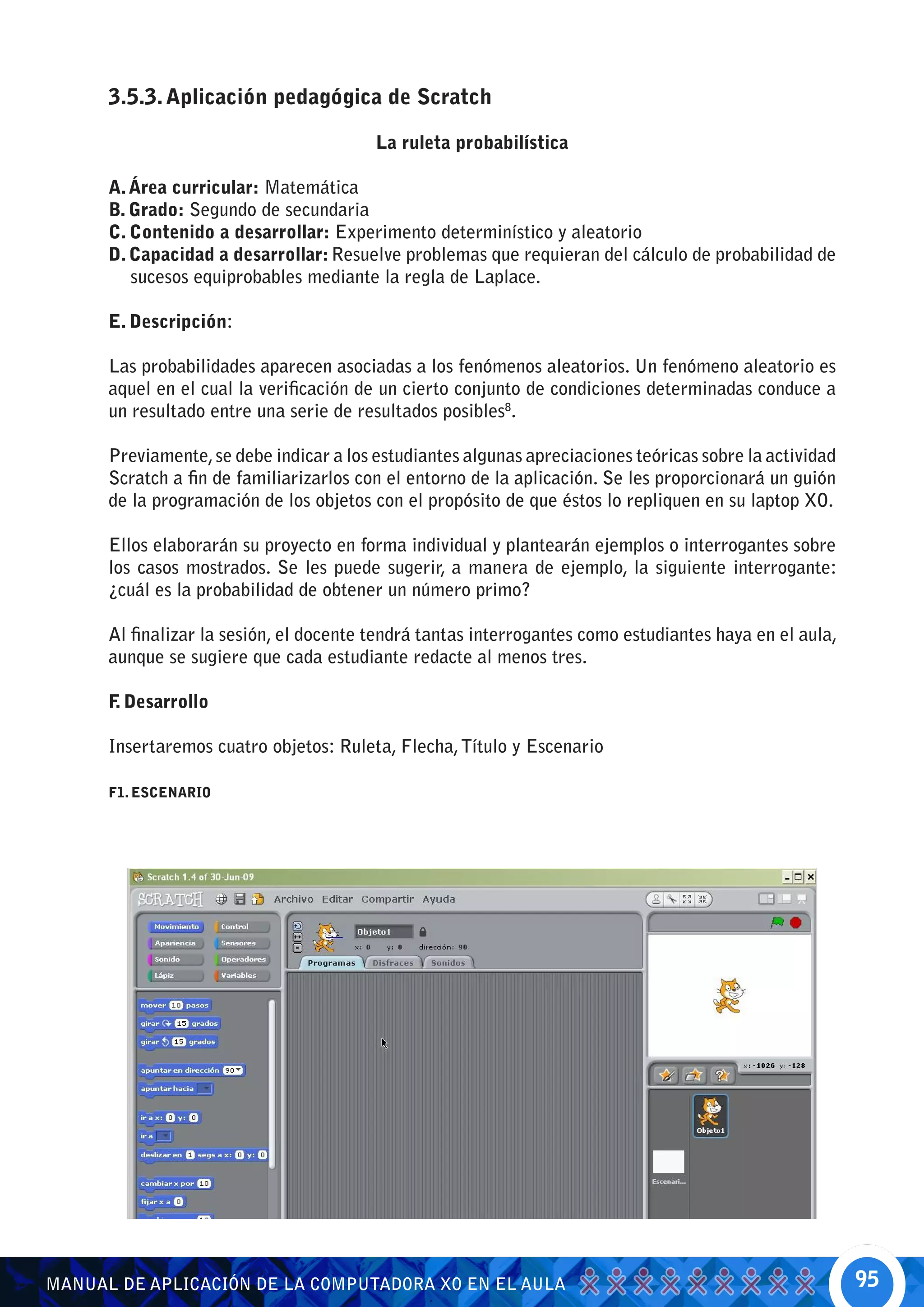 3.5.3. Aplicación pedagógica de Scratch

                                         La ruleta probabilística

      A. Área curricular: Matemática
      B. Grado: Segundo de secundaria
      C. Contenido a desarrollar: Experimento determinístico y aleatorio
      D. Capacidad a desarrollar: Resuelve problemas que requieran del cálculo de probabilidad de
         sucesos equiprobables mediante la regla de Laplace.

      E. Descripción:

      Las probabilidades aparecen asociadas a los fenómenos aleatorios. Un fenómeno aleatorio es
      aquel en el cual la verificación de un cierto conjunto de condiciones determinadas conduce a
      un resultado entre una serie de resultados posibles8.

      Previamente, se debe indicar a los estudiantes algunas apreciaciones teóricas sobre la actividad
      Scratch a fin de familiarizarlos con el entorno de la aplicación. Se les proporcionará un guión
      de la programación de los objetos con el propósito de que éstos lo repliquen en su laptop XO.

      Ellos elaborarán su proyecto en forma individual y plantearán ejemplos o interrogantes sobre
      los casos mostrados. Se les puede sugerir, a manera de ejemplo, la siguiente interrogante:
      ¿cuál es la probabilidad de obtener un número primo?

      Al finalizar la sesión, el docente tendrá tantas interrogantes como estudiantes haya en el aula,
      aunque se sugiere que cada estudiante redacte al menos tres.

      F Desarrollo
       .

      Insertaremos cuatro objetos: Ruleta, Flecha, Título y Escenario

      F1. ESCENARIO




MANUAL DE APLICACIÓN DE LA COMPUTADORA XO EN EL AULA                                                     95
 