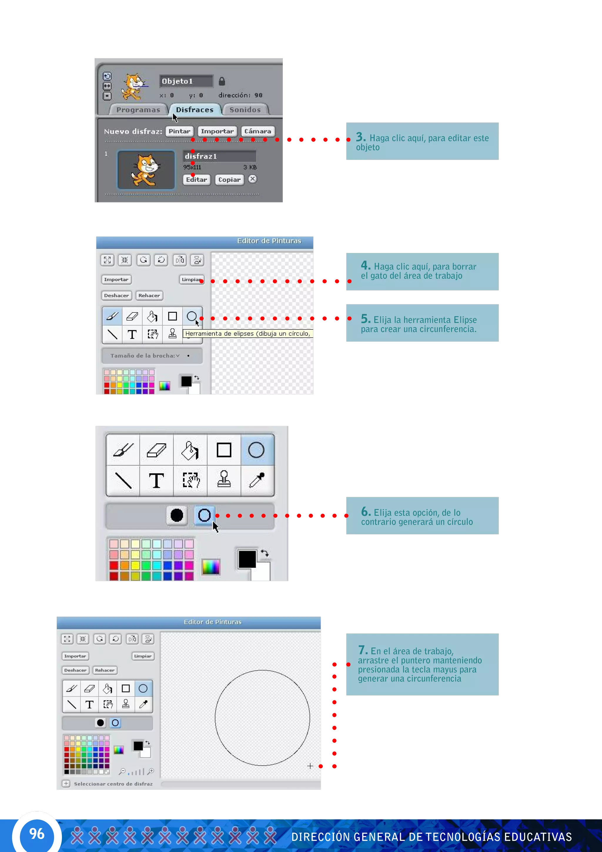 3. Haga clic aquí, para editar este
              objeto




               4. Haga clic aquí, para borrar
               el gato del área de trabajo



               5. Elija la herramienta Elipse
               para crear una circunferencia.




               6. Elija esta opción, de lo
               contrario generará un círculo




               7. En el área de trabajo,
               arrastre el puntero manteniendo
               presionada la tecla mayus para
               generar una circunferencia




96   DIRECCIÓN GENERAL DE TECNOLOGÍAS EDUCATIVAS
 