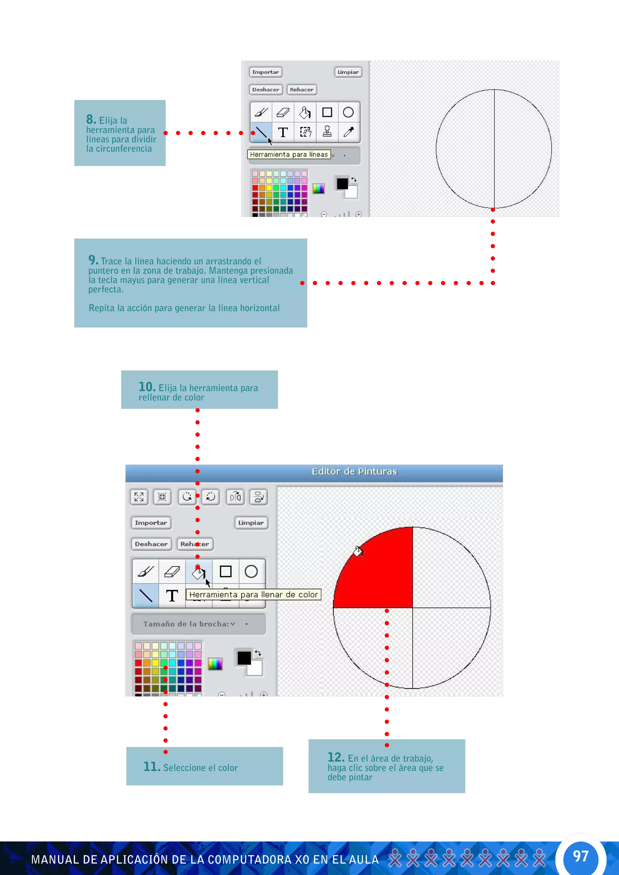 8. Elija la
        herramienta para
        líneas para dividir
        la circunferencia




        9. Trace la línea haciendo un arrastrando el
        puntero en la zona de trabajo. Mantenga presionada
        la tecla mayus para generar una línea vertical
        perfecta.

        Repita la acción para generar la línea horizontal




                      10. Elija la herramienta para
                      rellenar de color




                                                             12. En el área de trabajo,
                       11. Seleccione el color               haga clic sobre el área que se
                                                             debe pintar




MANUAL DE APLICACIÓN DE LA COMPUTADORA XO EN EL AULA                                          97
 